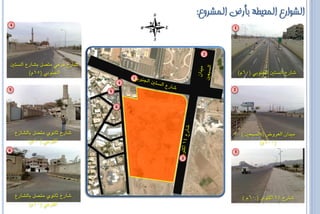 ‫الشىارع المحٍطة بأرض المشروع:‬



‫شازع فسعٕ متصل بشازع الطتني‬
        ‫ادتيْبٕ (51و)‬                    ‫شازع الطتني ادتيْبٕ (06و)‬




 ‫شازع ثاىْٖ متصل بالشازع‬                  ‫مٔداٌ العسّض ( الطبعني )‬
       ‫الفسعٕ (01و)‬                                ‫(001و)‬




 ‫شازع ثاىْٖ متصل بالشازع‬                  ‫شازع 41 أكتْبس ( 06و )‬
       ‫الفسعٕ (01و)‬
 