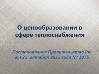 О ценообразовании в
 сфере теплоснабжения

Постановление Правительства РФ
 от 22 октября 2012 года № 1075
 