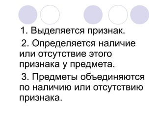 1. Выделяется признак.
2. Определяется наличие
или отсутствие этого
признака у предмета.
3. Предметы объединяются
по наличию или отсутствию
признака.
 