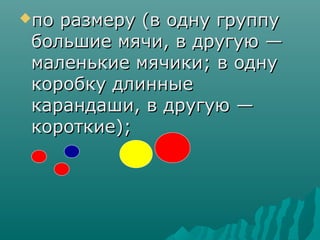 по размеру (в одну группу
 большие мячи, в другую —
 маленькие мячики; в одну
 коробку длинные
 карандаши, в другую —
 короткие);
 