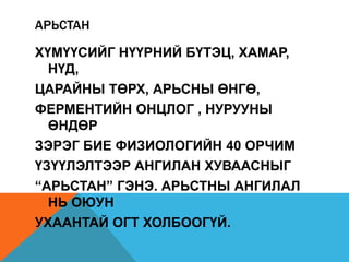 АРЬСТАН

ХҮМҮҮСИЙГ НҮҮРНИЙ БҮТЭЦ, ХАМАР,
  НҮД,
ЦАРАЙНЫ ТӨРХ, АРЬСНЫ ӨНГӨ,
ФЕРМЕНТИЙН ОНЦЛОГ , НУРУУНЫ
  ӨНДӨР
ЗЭРЭГ БИЕ ФИЗИОЛОГИЙН 40 ОРЧИМ
ҮЗҮҮЛЭЛТЭЭР АНГИЛАН ХУВААСНЫГ
“АРЬСТАН” ГЭНЭ. АРЬСТНЫ АНГИЛАЛ
  НЬ ОЮУН
УХААНТАЙ ОГТ ХОЛБООГҮЙ.
 