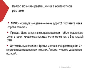 Выбор позиции размещения в контекстной
    рекламе


   МИФ: - «Спецразмещение – очень дорого! Поставьте меня
справа пониже»
  Правда: Цена за клик в спецразмещении – обычно дешевле
цены в гарантированных показах, если это не так, у Вас плохой
CTR
   Оптимальные позиции: Третье место в спецразмещение и 4
место в гарантированных показах. Автоматическое удержание
позиций.



                                                    7
                                         © «МедиаНация»
 