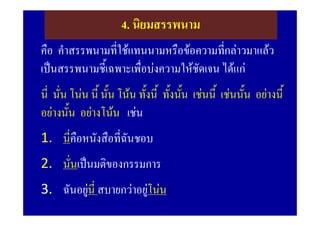 4. นิยมสรรพนาม
คือ คําสรรพนามที่ใชแทนนามหรือขอความทีกลาวมาแลว
                                         ่
เปนสรรพนามชี้เฉพาะเพื่อบงความใหชัดเจน ไดแก
นี่ นั่น โนน นี้ นัน โนน ทั้งนี้ ทังนัน เชนนี้ เชนนั้น อยางนี้
                    ้                ้ ้
อยางนั้น อยางโนน เชน
1. นี่คือหนังสือที่ฉันชอบ
2. นั่นเปนมติของกรรมการ
3. ฉันอยูนี่ สบายกวาอยูโนน
                       
 