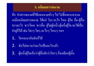 5. อนิยมสรรพนาม
คือ คําสรรพนามที่ใชแทนนามทั่วๆ ไป ไมชี้เฉพาะเจาะจง
เหมือนนิยมสรรพนาม ไดแก ใคร อะไร ไหน ผูใด อืน ผูอน
                                                  ่ ื่
ชาวอะไร ชาวไหน ชาวอืน ผูใดผูหนึง ผูหนึงผูใด จะใชเปน
                           ่        ่     ่
คําคูก็ได เชน ใครๆ ใดๆ อะไรๆ ไหนๆ ฯลฯ
1. ใครจะมากับฉันก็ได
2. ฉันไมทราบวาอะไรเปนอะไรแลว
3. ผูหนึ่งผูใดเห็นวาผูอื่นดีกวาใครๆ ก็จงเลือกผูนน
                                                      ั้
 