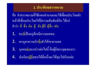 2. ประพันธสรรพนาม
คือ คําสรรพนามที่ใชแทนคํานามและใชเชื่อมประโยคทํา
หนาที่เชื่อมประโยคใหมีความสัมพันธกัน ไดแก
คําวา ที่ ซึ่ง อัน ผู ดัง ผูที่ ผูซึ่ง เชน
1. คนทีเ่ ปนครูตองมีความอดทน
2. เขาบูชาความรักซึ่งทําใหเขาตาบอด
3. บุคคลดังจะกลาวตอไปนี้ คือผูมพระคุณของเรา
                                  ี
4. นักเรียนผูทสอบไดที่หนึ่งจะไดทุนไปเรียนตอ
               ี่
 