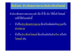 ขอสังเกต ประพันธสรรพนาม กับประพันธวิเศษณ
                 2. ประพันธสรรพนาม

คําประพันธสรรพนามบางคํา คือ ที่ ซึ่ง อัน ใชซ้ําคําวิเศษณ
     แตมีวิธีสังเกตดังนี้
-     ถาเปนประพันธสรรพนาม ตองเรียงติดตอกับนามหรือ
      สรรพนาม
-     ถาเปนประพันธวิเศษณ ตองเรียงตอกับคํากริยา หรือคํา
      วิเศษณ เชน
 