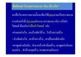 ขอสังเกต วิภาคสรรพนาม “ตาง บาง กัน”
              2. ประพันธสรรพนาม

จะเปนวิภาคสรรพนามนั้นจะตองใชแทนนามหรือสรรพนาม
หากทําหนาที่ ประกอบคํานาม สรรพนาม กริยา หรือคํา
วิเศษณ ตองนับวาเปนคําวิเศษณ เชน
-ตางคนตางใจ , คนบางสัตวบาง , วัวบางควายบาง
- ตางจิตตางใจ , เขาบางเราบาง , เขาเปนคนดีตางกัน
                                               
-เขาพูดตางกับฉัน , ทํามากบางทํานอยบาง, เขาพูดเกงกันคน
ละอยาง , ทําบางหยุดบาง, เขาพยายามกันมาก
 