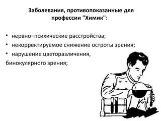 Заболевания, противопоказанные для
              профессии "Химик":

• нервно–психические расстройства;
• некорректируемое снижение остроты зрения;
• нарушение цветоразличения,
бинокулярного зрения;
 