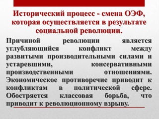 Исторический процесс - смена ОЭФ,
 которая осуществляется в результате
       социальной революции.
Причиной        революции       является
углубляющийся       конфликт       между
развитыми производительными силами и
устаревшими,            консервативными
производственными          отношениями.
Экономическое противоречие приводит к
конфликтам     в   политической    сфере.
Обостряется    классовая   борьба,   что
приводит к революционному взрыву.
 