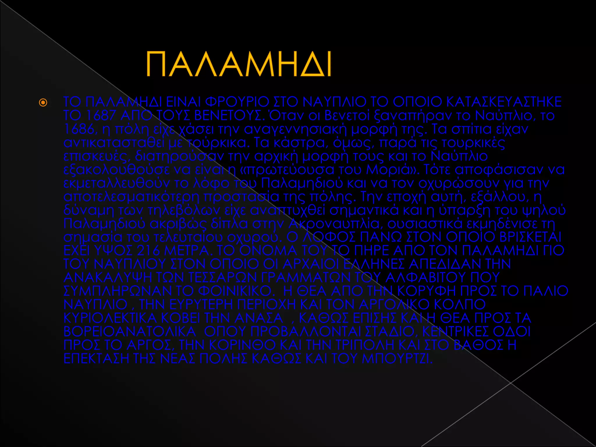    ΣΟ ΠΑΛΑΜΗΔΙ ΕΙΝΑΙ ΥΡΟΤΡΙΟ ΢ΣΟ ΝΑΤΠΛΙΟ ΣΟ ΟΠΟΙΟ ΚΑΣΑ΢ΚΕΤΑ΢ΣΗΚΕ
    ΣΟ 1687 ΑΠΟ ΣΟΤ΢ ΒΕΝΕΣΟΤ΢. Όταν οι Βενετοί ξαναπήραν το Ναύπλιο, το
    1686, η πόλη είχε χάσει την αναγεννησιακή μορφή της. Σα σπίτια είχαν
    αντικατασταθεί με τούρκικα. Σα κάστρα, όμως, παρά τις τουρκικές
    επισκευές, διατηρούσαν την αρχική μορφή τους και το Ναύπλιο
    εξακολουθούσε να είναι η «πρωτεύουσα του Μοριά». Σότε αποφάσισαν να
    εκμεταλλευθούν το λόφο του Παλαμηδιού και να τον οχυρώσουν για την
    αποτελεσματικότερη προστασία της πόλης. Σην εποχή αυτή, εξάλλου, η
    δύναμη των τηλεβόλων είχε αναπτυχθεί σημαντικά και η ύπαρξη του ψηλού
    Παλαμηδιού ακριβώς δίπλα στην Ακροναυπλία, ουσιαστικά εκμηδένισε τη
    σημασία του τελευταίου οχυρού. Ο ΛΟΥΟ΢ ΠΑΝΨ ΢ΣΟΝ ΟΠΟΙΟ ΒΡΙ΢ΚΕΣΑΙ
    ΕΦΕΙ ΤΧΟ΢ 216 ΜΕΣΡΑ. ΣΟ ΟΝΟΜΑ ΣΟΤ ΣΟ ΠΗΡΕ ΑΠΟ ΣΟΝ ΠΑΛΑΜΗΔΙ ΓΙΟ
    ΣΟΤ ΝΑΤΠΛΙΟΤ ΢ΣΟΝ ΟΠΟΙΟ ΟΙ ΑΡΦΑΙΟΙ ΕΛΛΗΝΕ΢ ΑΠΕΔΙΔΑΝ ΣΗΝ
    ΑΝΑΚΑΛΤΧΗ ΣΨΝ ΣΕ΢΢ΑΡΨΝ ΓΡΑΜΜΑΣΨΝ ΣΟΤ ΑΛΥΑΒΙΣΟΤ ΠΟΤ
    ΢ΤΜΠΛΗΡΨΝΑΝ ΣΟ ΥΟΙΝΙΚΙΚΟ. Η ΘΕΑ ΑΠΟ ΣΗΝ ΚΟΡΤΥΗ ΠΡΟ΢ ΣΟ ΠΑΛΙΟ
    ΝΑΤΠΛΙΟ , ΣΗΝ ΕΤΡΤΣΕΡΗ ΠΕΡΙΟΦΗ ΚΑΙ ΣΟΝ ΑΡΓΟΛΙΚΟ ΚΟΛΠΟ
    ΚΤΡΙΟΛΕΚΣΙΚΑ ΚΟΒΕΙ ΣΗΝ ΑΝΑ΢Α , ΚΑΘΨ΢ ΕΠΙ΢Η΢ ΚΑΙ Η ΘΕΑ ΠΡΟ΢ ΣΑ
    ΒΟΡΕΙΟΑΝΑΣΟΛΙΚΑ ΟΠΟΤ ΠΡΟΒΑΛΛΟΝΣΑΙ ΢ΣΑΔΙΟ, ΚΕΝΣΡΙΚΕ΢ ΟΔΟΙ
    ΠΡΟ΢ ΣΟ ΑΡΓΟ΢, ΣΗΝ ΚΟΡΙΝΘΟ ΚΑΙ ΣΗΝ ΣΡΙΠΟΛΗ ΚΑΙ ΢ΣΟ ΒΑΘΟ΢ Η
    ΕΠΕΚΣΑ΢Η ΣΗ΢ ΝΕΑ΢ ΠΟΛΗ΢ ΚΑΘΨ΢ ΚΑΙ ΣΟΤ ΜΠΟΤΡΣΖΙ.
 