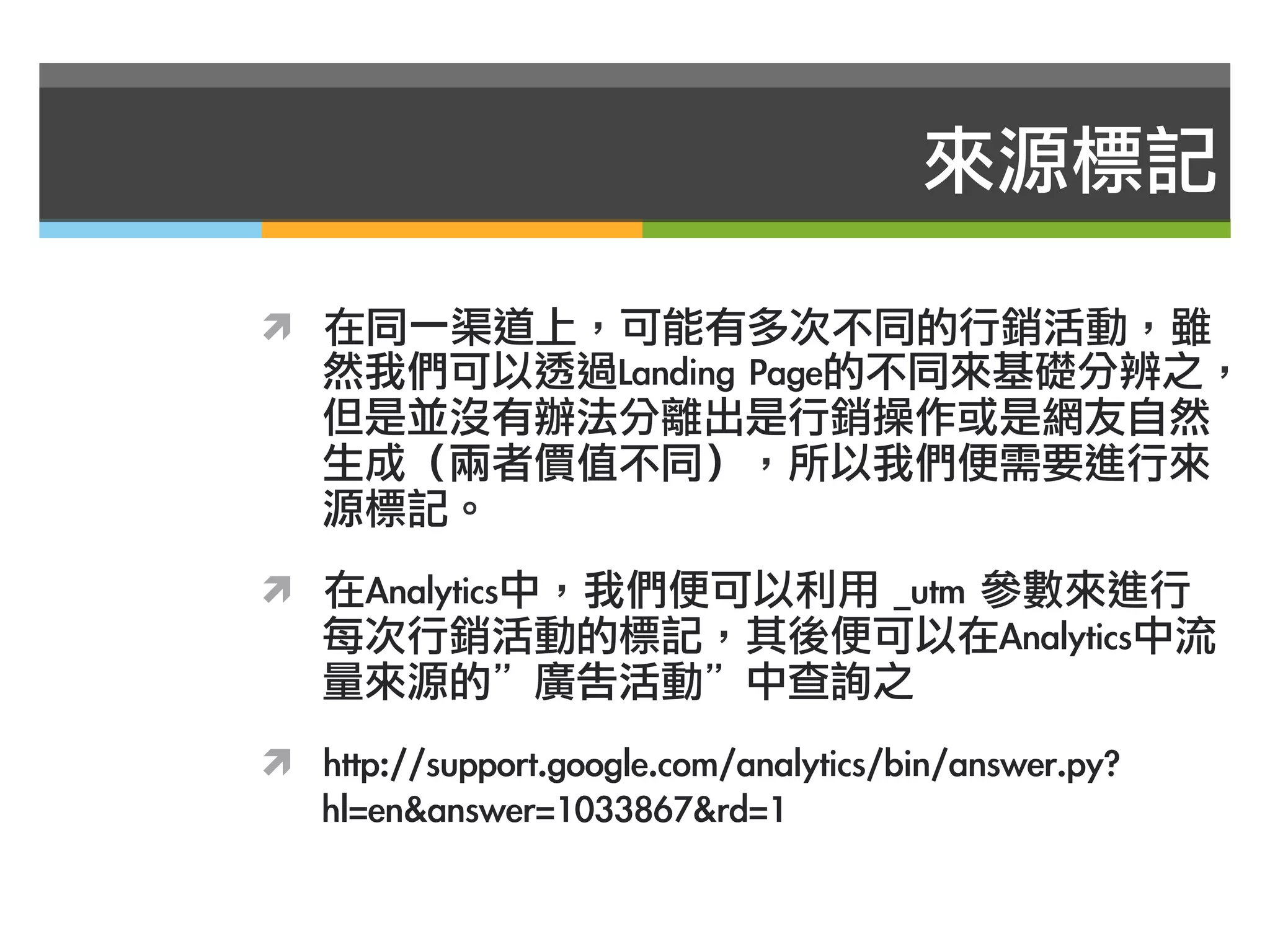 來源標記

ì  在同一渠道上，可能有多次不同的行銷活動，雖
   然我們可以透過Landing	 Page的不同來基礎分辨之，
   但是並沒有辦法分離出是行銷操作或是網友自然
   生成（兩者價值不同），所以我們便需要進行來
   源標記。
ì  在Analytics中，我們便可以利用	 _utm	 參數來進行
   每次行銷活動的標記，其後便可以在Analytics中流
   量來源的”廣告活動”中查詢之
ì  http://support.google.com/analytics/bin/answer.py?
   hl=en&answer=1033867&rd=1
 