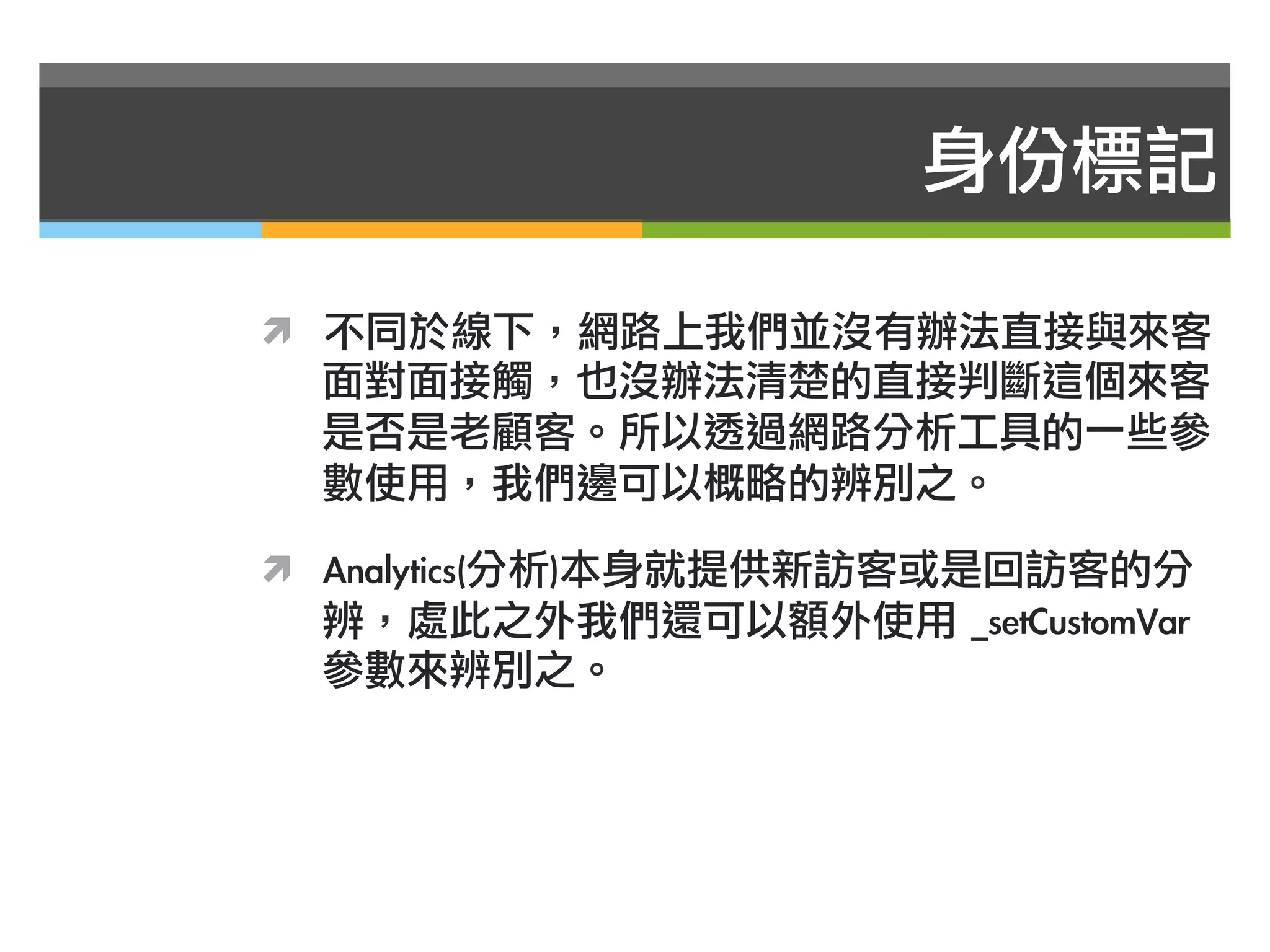 身份標記

ì  不同於線下，網路上我們並沒有辦法直接與來客
  面對面接觸，也沒辦法清楚的直接判斷這個來客
  是否是老顧客。所以透過網路分析工具的一些參
  數使用，我們邊可以概略的辨別之。

ì  Analytics(分析)本身就提供新訪客或是回訪客的分
  辨，處此之外我們還可以額外使用	 _setCustomVar	 
  參數來辨別之。
 