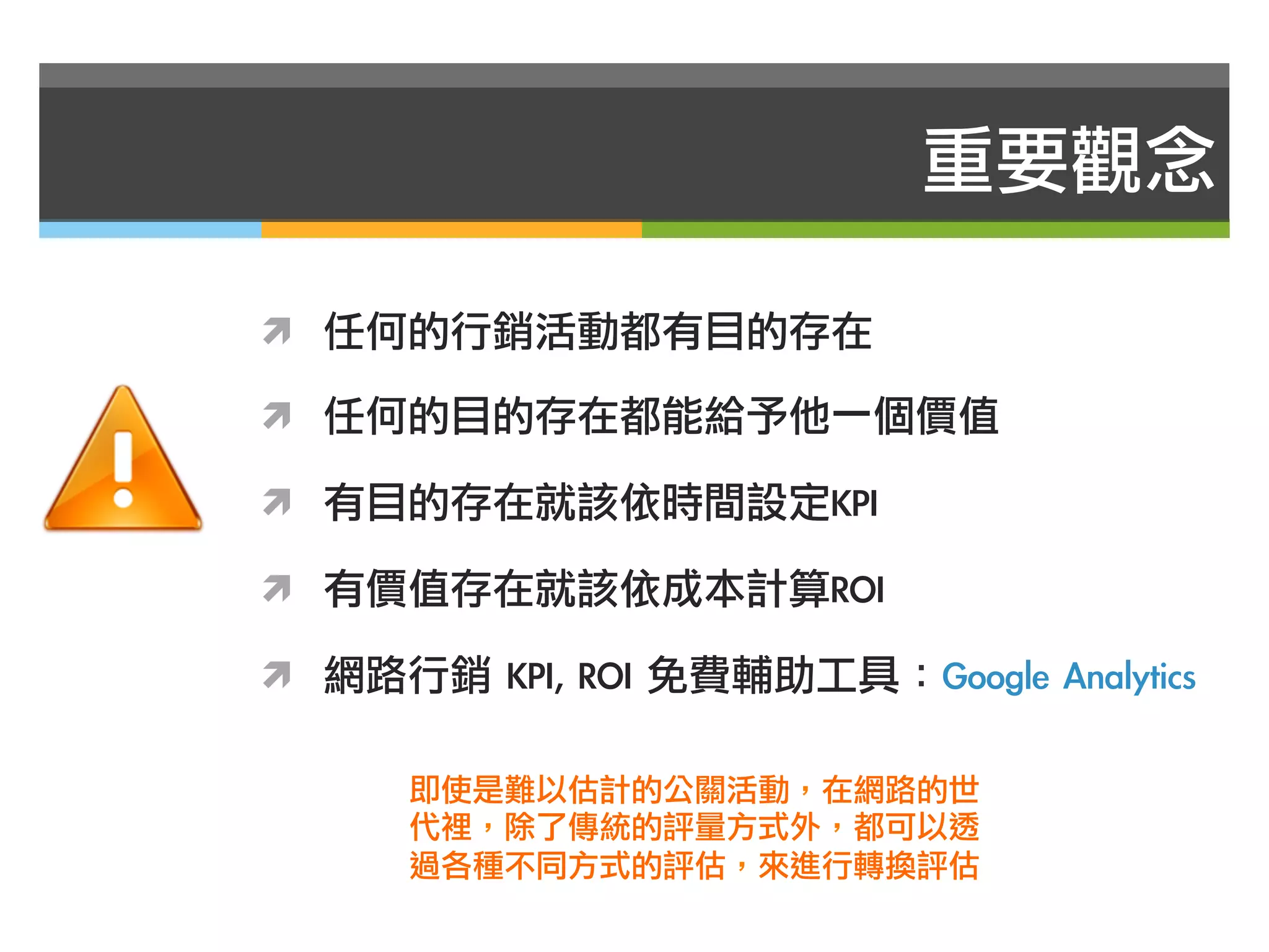 重要觀念

ì  任何的行銷活動都有目的存在

ì  任何的目的存在都能給予他一個價值

ì  有目的存在就該依時間設定KPI

ì  有價值存在就該依成本計算ROI

ì  網路行銷	 KPI,	 ROI	 免費輔助工具：Google	 Analytics

       即使是難以估計的公關活動，在網路的世
       代裡，除了傳統的評量方式外，都可以透
       過各種不同方式的評估，來進行轉換評估
 
