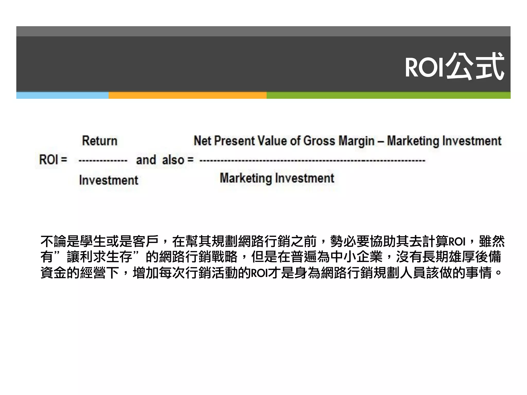 ROI公式




不論是學生或是客戶，在幫其規劃網路行銷之前，勢必要協助其去計算ROI，雖然
有”讓利求生存”的網路行銷戰略，但是在普遍為中小企業，沒有長期雄厚後備
資金的經營下，增加每次行銷活動的ROI才是身為網路行銷規劃人員該做的事情。
 