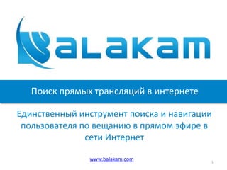 Поиск прямых трансляций в интернете

Единственный инструмент поиска и навигации
 пользователя по вещанию в прямом эфире в
               сети Интернет

               www.balakam.com           1
 