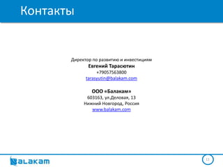 Контакты


       Директор по развитию и инвестициям
              Евгений Тарасютин
                  +79057563800
             tarasyutin@balakam.com

               ООО «Балакам»
             603163, ул.Деловая, 13
            Нижний Новгород, Россия
               www.balakam.com




                                            11
 