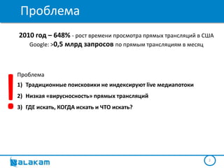 Проблема
    2010 год – 648% - рост времени просмотра прямых трансляций в США
       Google: >0,5 млрд запросов по прямым трансляциям в месяц




!
Проблема
1) Традиционные поисковики не индексируют live медиапотоки
2) Низкая «вирусносность» прямых трансляций
3) ГДЕ искать, КОГДА искать и ЧТО искать?




                                                                  2
 