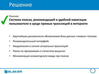 Решение
Решение
Система поиска, рекомендаций и удобной навигации
пользователя в среде прямых трансляций в интернете


• Крупнейшая динамически обновляемая база данных «живых» потоков
• Рекомендательный интерфейс
• Уведомления о начале актуальных трансляций
• Поиск по программам и статистике вещания
• Минимизация клавиатурного ввода при поиске




                                                            3
 