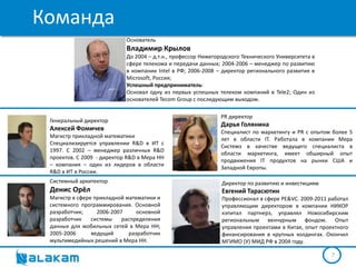 Команда
                            Основатель
                            Владимир Крылов
                            До 2004 – д.т.н., профессор Нижегородского Технического Университета в
                            сфере телекома и передачи данных; 2004-2006 – менеджер по развитию
                            в компании Intel в РФ; 2006-2008 – директор регионального развития в
                            Microsoft, Россия;
                            Успешный предприниматель:
                            Основал одну из первых успешных телеком компаний в Tele2; Один из
                            основателей Tecom Group с последующим выходом.

                                                               PR директор
 Генеральный директор
                                                               Дарья Голянина
 Алексей Фомичев                                               Специалист по маркетингу и PR с опытом более 5
 Магистр прикладной математики
                                                               лет в области IT. Работала в компании Мера
 Специализируется управлении R&D в ИТ с
                                                               Системз в качестве ведущего специалиста в
 1997. С 2002 – менеджер различных R&D
                                                               области маркетинга, имеет обширный опыт
 проектов. С 2009 - директор R&D в Мера НН
                                                               продвижения IT продуктов на рынки США и
 – компания – один из лидеров в области
                                                               Западной Европы.
 R&D в ИТ в России.
 Системный архитектор                                          Директор по развитию и инвестициям
 Денис Орёл                                                    Евгений Тарасютин
 Магистр в сфере прикладной математики и                       Профессионал в сфере PE&VC. 2009-2011 работал
 системного программирования. Основной                         управляющим директором в компании НИКОР
 разработчик;     2006-2007     основной                       кэпитал партнерз, управлял Новосибирским
 разработчик    системы    распределения                       региональным венчурным фондом. Опыт
 данных для мобильных сетей в Мера НН;                         управления проектами в Китае, опыт проектного
 2005-2006      ведущий      разработчик                       финансирования в крупных холдингах. Окончил
 мультимедийных решений в Мера НН.                             МГИМО (У) МИД РФ в 2004 году.

                                                                                                      7
 