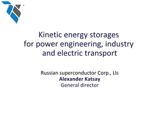 Kinetic energy storages
for power engineering, industry
      and electric transport

    Russian superconductor Corp., Lls
            Alexander Katsay
             General director
 