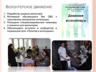 ВОЛОНТЕРСКОЕ ДВИЖЕНИЕ
1. Разработан дневник волонтера
2. Мотивация обучающихся без ОВЗ к
   позитивному восприятию интеграции.
3. Посещены специализированные семинары
   и тренинги для волонтеров.
4. Обучающиеся вступили в сообщество в
   социальной сети «Позитив в интеграции».
 