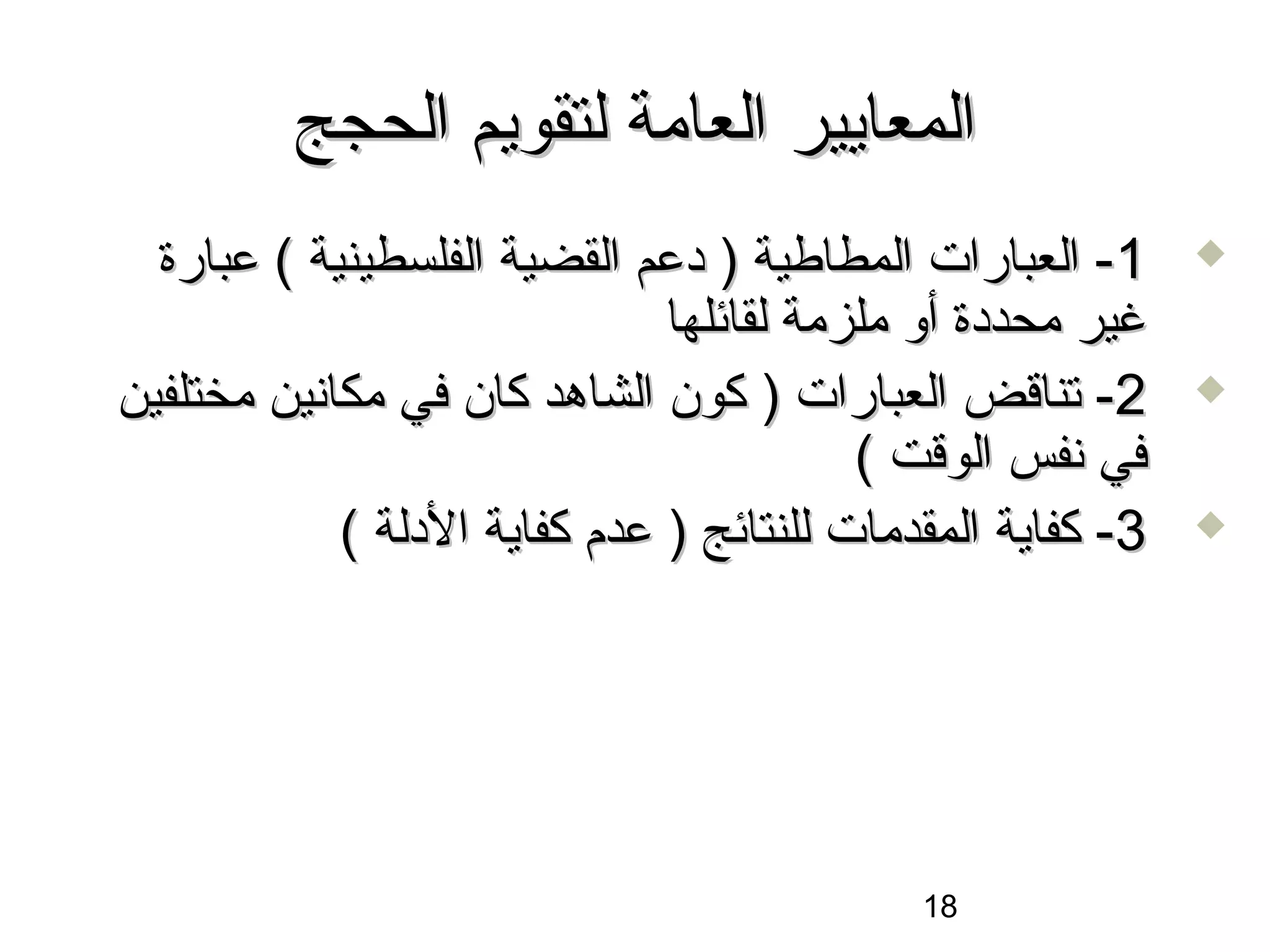 ‫المعايير العامة لتقويم الحجج‬
  ‫1- العبارات المطاطية ) دعم القضية الفلسطينية ( عبارة‬      ‫‪‬‬

                              ‫غير محددة أو ملزمة لقائلها‬
‫2- تناقض العبارات ) كون الشاهد كان في مكانين مختلفين‬        ‫‪‬‬

                                         ‫في نفس الوقت (‬
            ‫3- كفاية المقدمات للنتائج ) عدم كفاية الدلة (‬   ‫‪‬‬




                                            ‫81‬
 