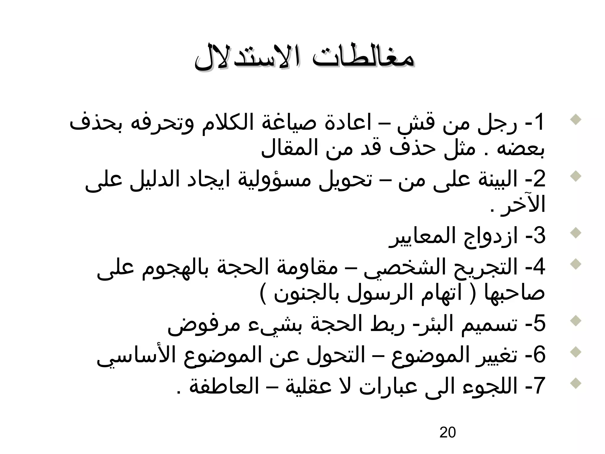 ‫مغالطات الستدلل‬
‫1- رجل من اقش – اعادة صياغة الكلم وتحرفه بحذف‬           ‫‪‬‬

                     ‫بعضه . مثل حذف اقد من المقال‬
 ‫2- البينة على من – تحويل مسؤولية ايجاد الدليل على‬      ‫‪‬‬

                                               ‫الخر .‬
                                   ‫3- ازدواج المعايير‬   ‫‪‬‬

  ‫4- التجريح الشخصي – مقاومة الحجة بالهجوم على‬          ‫‪‬‬

                     ‫صاحبها ) اتهام الرسول بالجنون (‬
         ‫5- تسميم البئر- ربط الحجة بشيء مرفوض‬           ‫‪‬‬

  ‫6- تغيير الموضوع – التحول عن الموضوع الساسي‬           ‫‪‬‬

          ‫7- اللجوء الى عبارات ل عقلية – العاطفة .‬      ‫‪‬‬


                                         ‫02‬
 