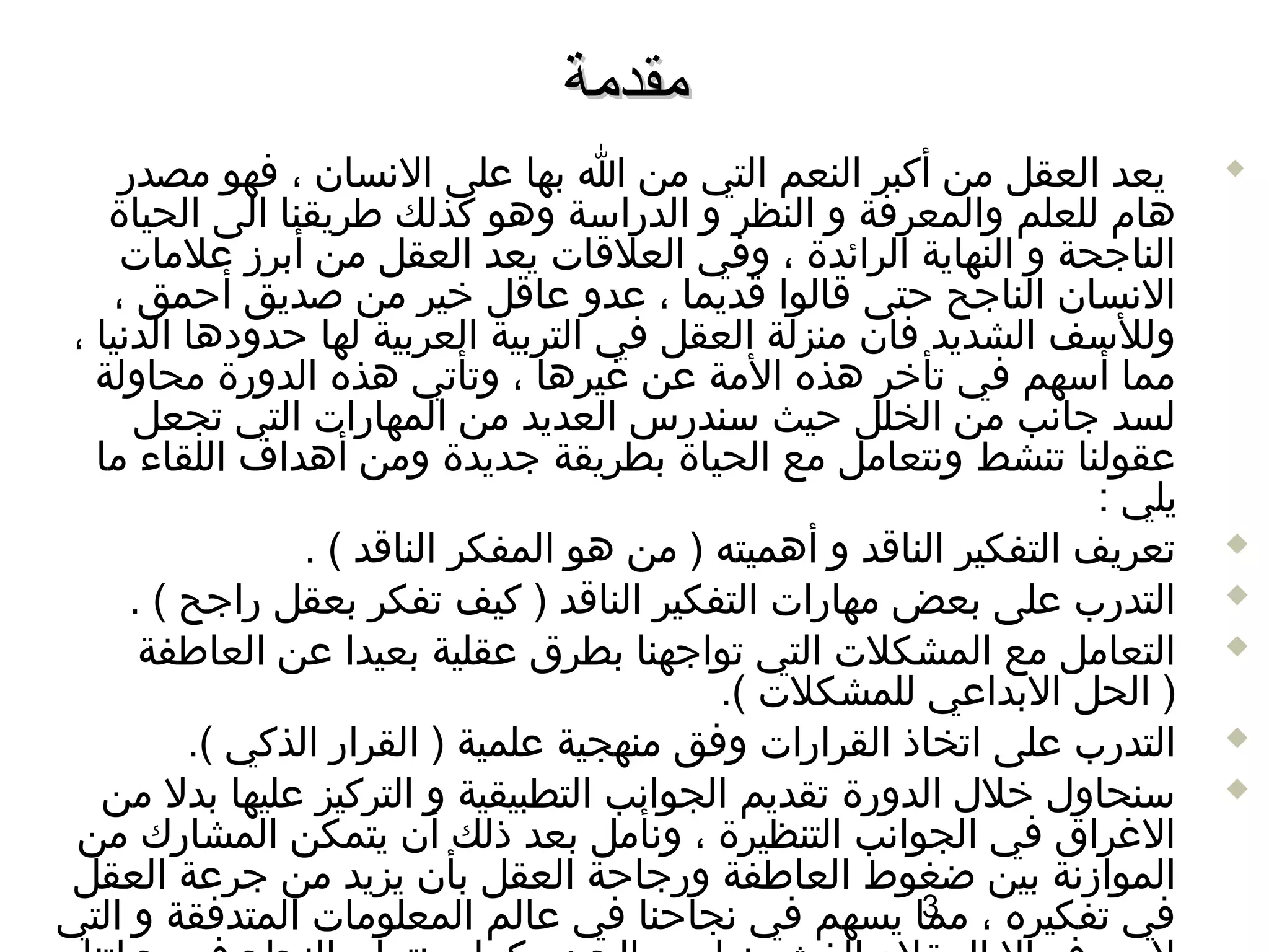 ‫مقدمة‬
    ‫يعد العقل من أكبر النعم التي من ا بها على السنسان ، فهو مصدر‬              ‫‪‬‬

   ‫هام للعلم والمعرفة و النظر و الدراسة وهو كذلك طريقنا الى الحياة‬
    ‫الناجحة و النهاية الرائدة ، وفي العلاقات يعد العقل من أبرز علمات‬
   ‫السنسان الناجح حتى اقالوا اقديما ، عدو عااقل خير من صديق أحمق ،‬
‫وللسف الشديد فان منزلة العقل في التربية العربية لها حدودها الدسنيا ،‬
  ‫مما أسهم في تأخر هذه المة عن غيرها ، وتأتي هذه الدورة محاولة‬
      ‫لسد جاسنب من الخلل حيث سندرس العديد من المهارات التي تجعل‬
  ‫عقولنا تنشط وسنتعامل مع الحياة بطريقة جديدة ومن أهداف اللقاء ما‬
                                                                      ‫يلي :‬
                 ‫تعريف التفكير النااقد و أهميته ) من هو المفكر النااقد ( .‬    ‫‪‬‬

      ‫التدرب على بعض مهارات التفكير النااقد ) كيف تفكر بعقل راجح ( .‬          ‫‪‬‬

       ‫التعامل مع المشكلت التي تواجهنا بطرق عقلية بعيدا عن العاطفة‬            ‫‪‬‬
                                            ‫) الحل البداعي للمشكلت (.‬
          ‫التدرب على اتخاذ القرارات وفق منهجية علمية ) القرار الذكي (.‬        ‫‪‬‬

  ‫سنحاول خلل الدورة تقديم الجواسنب التطبيقية و التركيز عليها بدل من‬           ‫‪‬‬
 ‫الغراق في الجواسنب التنظيرة ، وسنأمل بعد ذلك أن يتمكن المشارك من‬
‫الموازسنة بين ضغوط العاطفة ورجاحة العقل بأن يزيد من جرعة العقل‬
‫في تفكيره ، مما يسهم في سنجاحنا في عالم المعلومات المتدفقة و التي‬
                                                          ‫3‬
 
