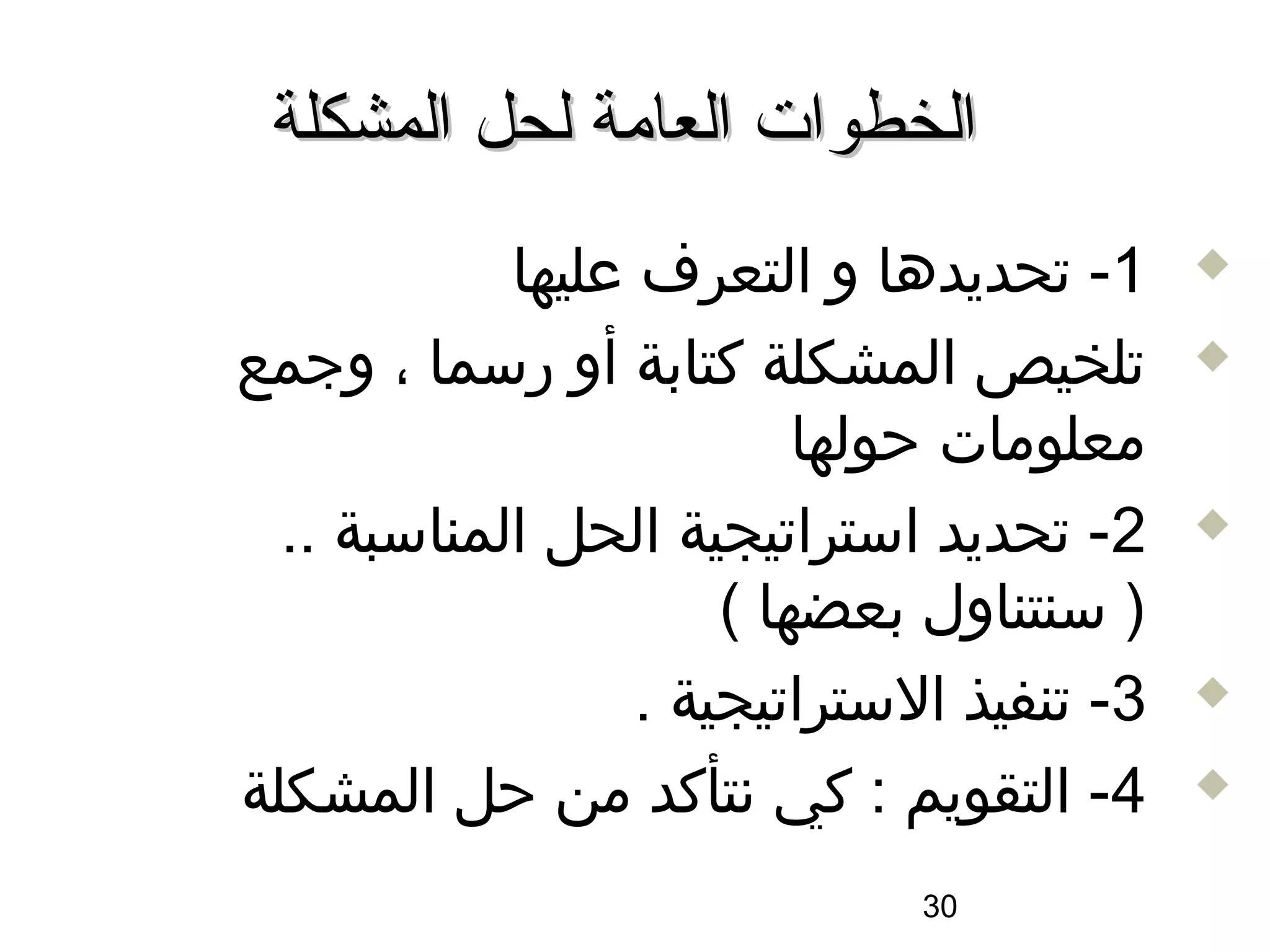 ‫الخطوات العامة لحل المشكلة‬
            ‫1- تحديدها و التعرف عليها‬      ‫‪‬‬

‫تلخيص المشكلة كتابة أو رسما ، وجمع‬         ‫‪‬‬

                          ‫معلومات حولها‬
  ‫2- تحديد استراتيجية الحل المناسبة ..‬     ‫‪‬‬

                      ‫) سنتناول بعضها (‬
                  ‫3- تنفيذ الستراتيجية .‬   ‫‪‬‬

‫4- التقويم : كي سنتأكد من حل المشكلة‬       ‫‪‬‬


                              ‫03‬
 