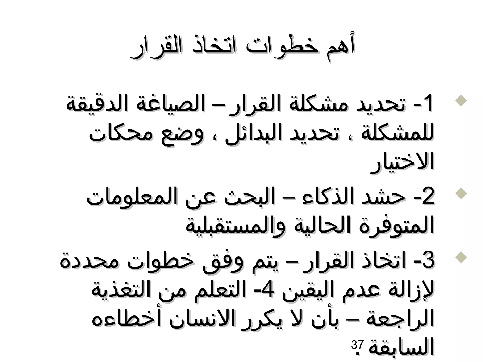 ‫أهم خطوات اتخاذ القرار‬
 ‫1- تحديد مشكلة القرار – الصياغة الداقيقة‬      ‫‪‬‬

   ‫للمشكلة ، تحديد البدائل ، وضع محكات‬
                                     ‫الختيار‬
   ‫2- حشد الذكاء – البحث عن المعلومات‬          ‫‪‬‬

               ‫المتوفرة الحالية والمستقبلية‬
‫3- اتخاذ القرار – يتم وفق خطوات محددة‬          ‫‪‬‬

   ‫لزالة عدم اليقين 4- التعلم من التغذية‬
   ‫الراجعة – بأن ل يكرر السنسان أخطاءه‬
                                  ‫السابقة 73‬
                                   ‫.‬
 