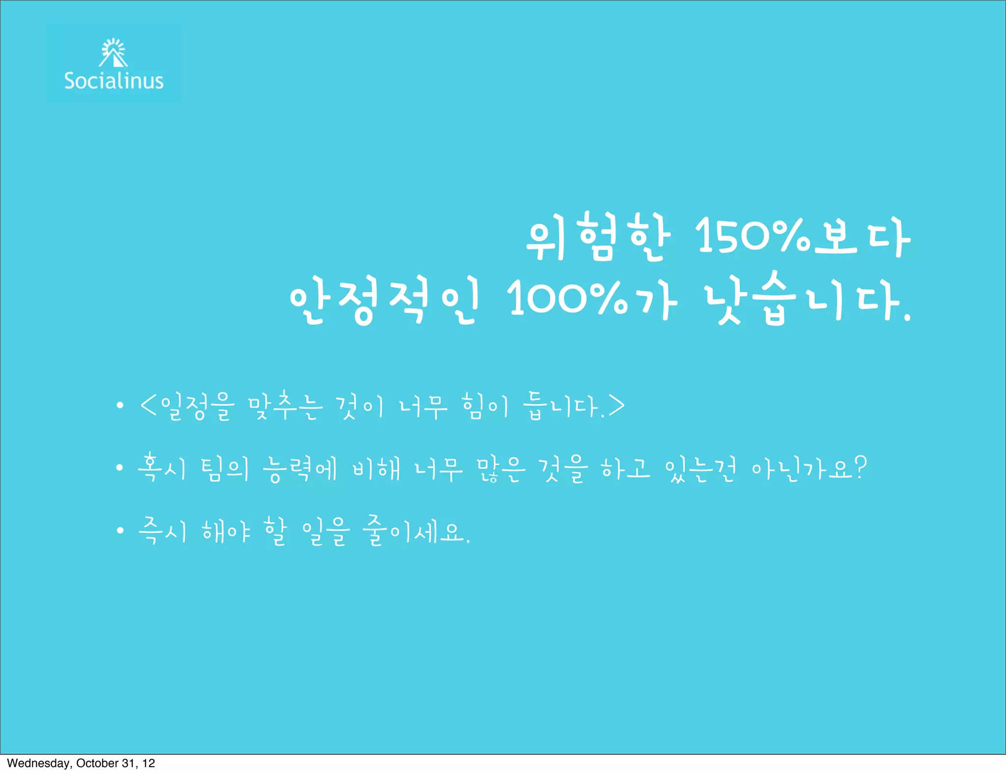 위험한 150%보다
                            안정적인 100%가 낫습니다.
                ・<일정을 맞추는 것이 너무 힘이 듭니다.>
                ・혹시 팀의 능력에 비해 너무 많은 것을 하고 있는건 아닌가요?
                ・즉시 해야 할 일을 줄이세요.




Wednesday, October 31, 12
 