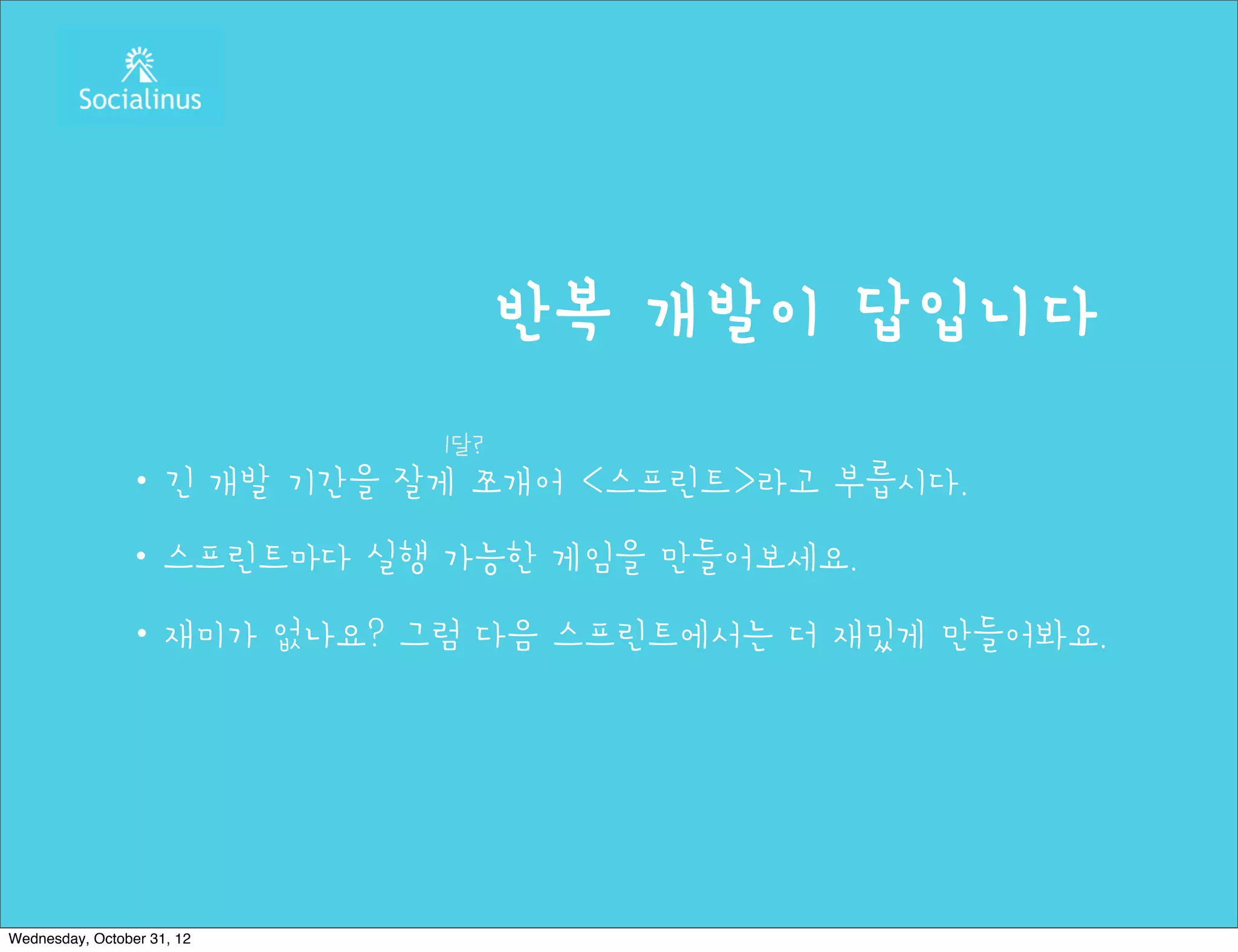 반복 개발이 답입니다
                            1달?
               ・긴 개발 기간을 잘게 쪼개어 <스프린트>라고 부릅시다.
               ・스프린트마다 실행 가능한 게임을 만들어보세요.
               ・재미가 없나요? 그럼 다음 스프린트에서는 더 재밌게 만들어봐요.




Wednesday, October 31, 12
 