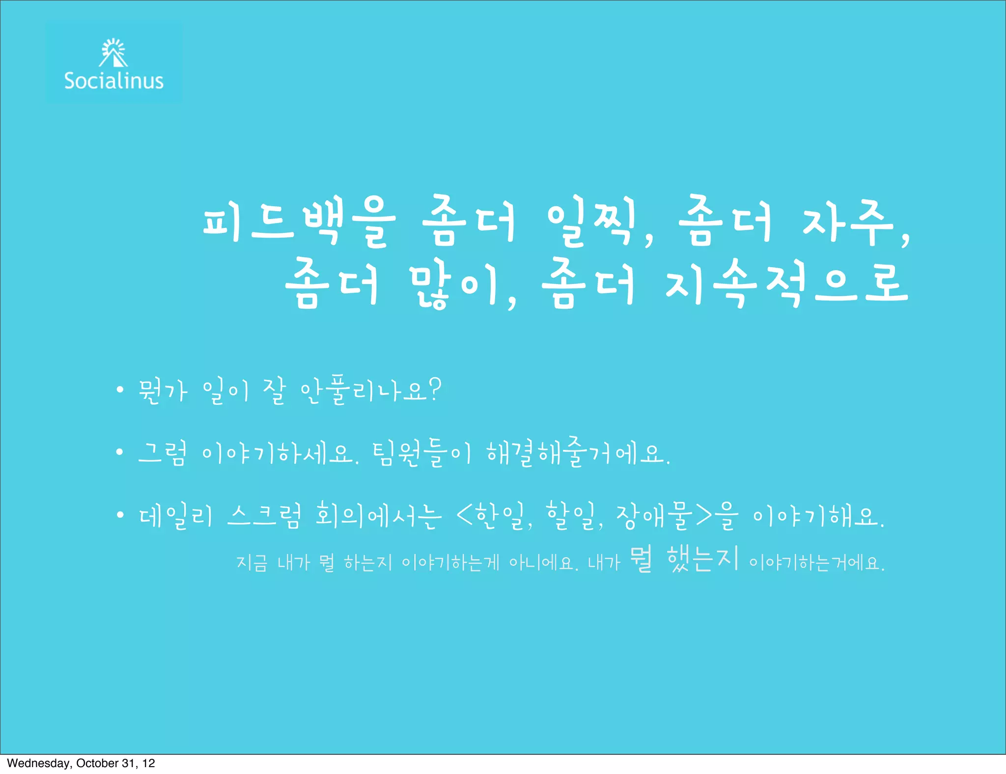 피드백을 좀더 일찍, 좀더 자주,
                              좀더 많이, 좀더 지속적으로
                ・뭔가 일이 잘 안풀리나요?
                ・그럼 이야기하세요. 팀원들이 해결해줄거에요.
                ・데일리 스크럼 회의에서는 <한일, 할일, 장애물>을 이야기해요.
                     지금 내가 뭘 하는지 이야기하는게 아니에요. 내가 뭘 했는지 이야기하는거에요.




Wednesday, October 31, 12
 