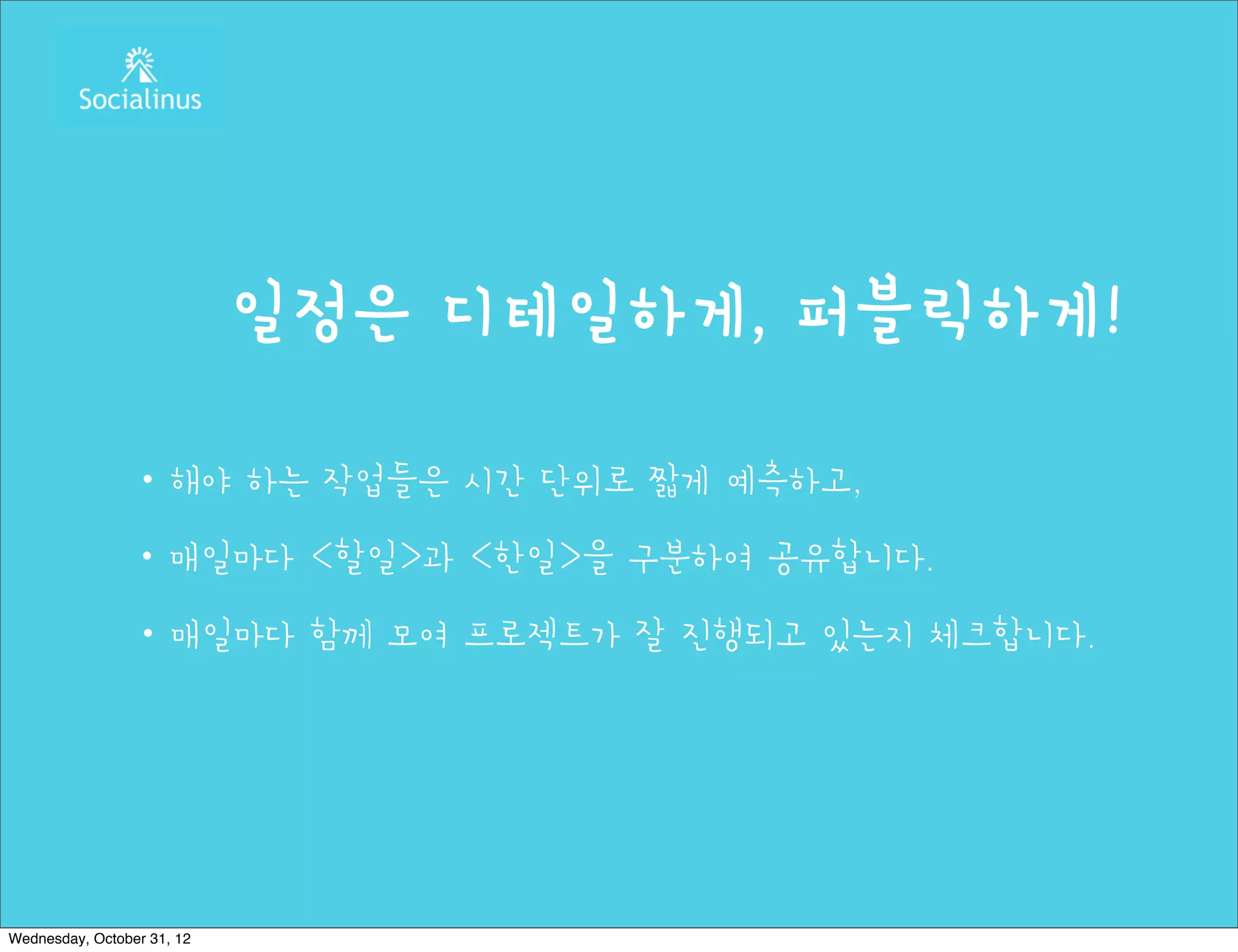 일정은 디테일하게, 퍼블릭하게!

                ・해야 하는 작업들은 시간 단위로 짧게 예측하고,
                ・매일마다 <할일>과 <한일>을 구분하여 공유합니다.
                ・매일마다 함께 모여 프로젝트가 잘 진행되고 있는지 체크합니다.




Wednesday, October 31, 12
 
