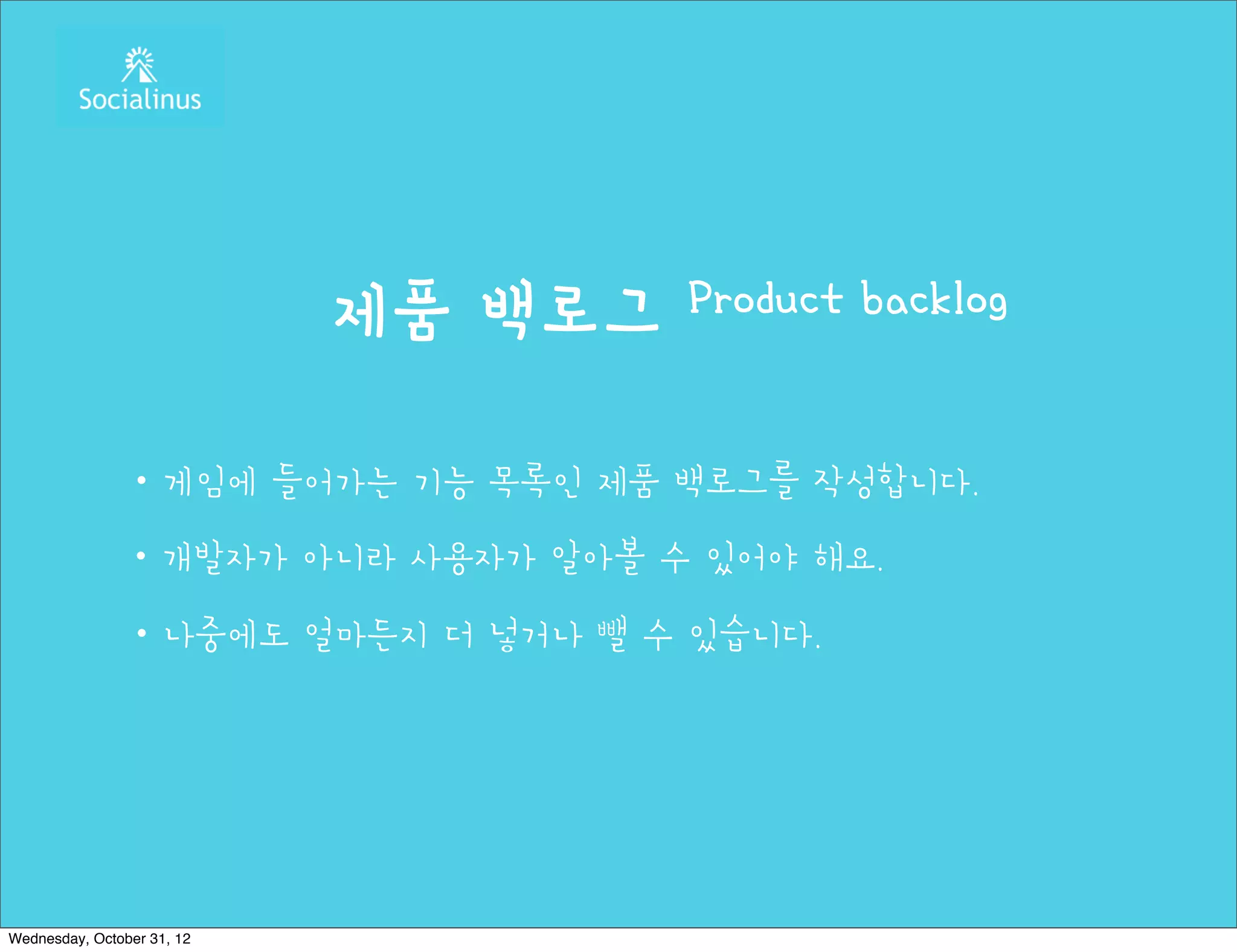 제품 백로그   Product backlog


               ・게임에 들어가는 기능 목록인 제품 백로그를 작성합니다.
               ・개발자가 아니라 사용자가 알아볼 수 있어야 해요.
               ・나중에도 얼마든지 더 넣거나 뺄 수 있습니다.




Wednesday, October 31, 12
 