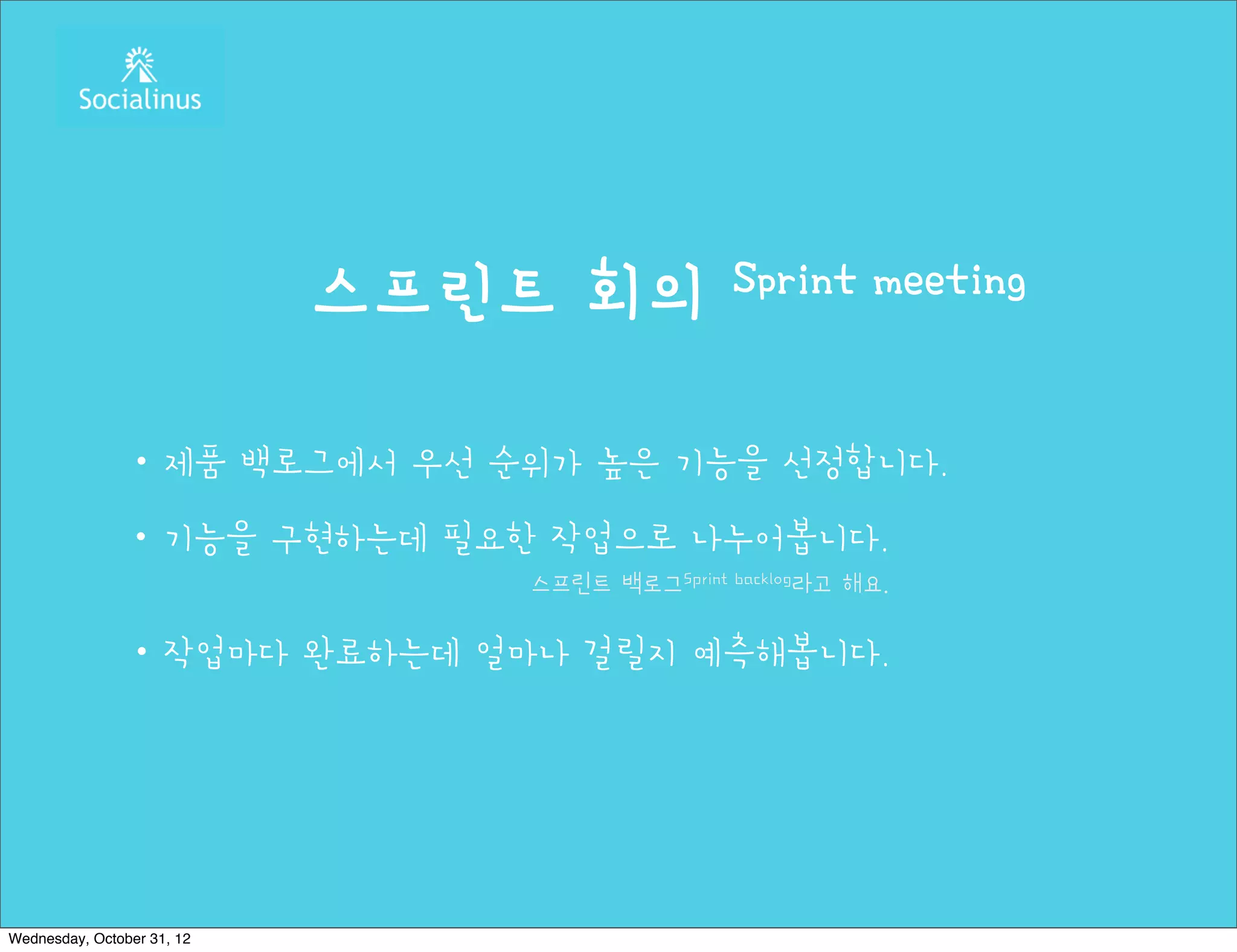스프린트 회의           Sprint meeting


               ・제품 백로그에서 우선 순위가 높은 기능을 선정합니다.
               ・기능을 구현하는데 필요한 작업으로 나누어봅니다.
                               스프린트 백로그Sprint backlog라고 해요.

               ・작업마다 완료하는데 얼마나 걸릴지 예측해봅니다.




Wednesday, October 31, 12
 
