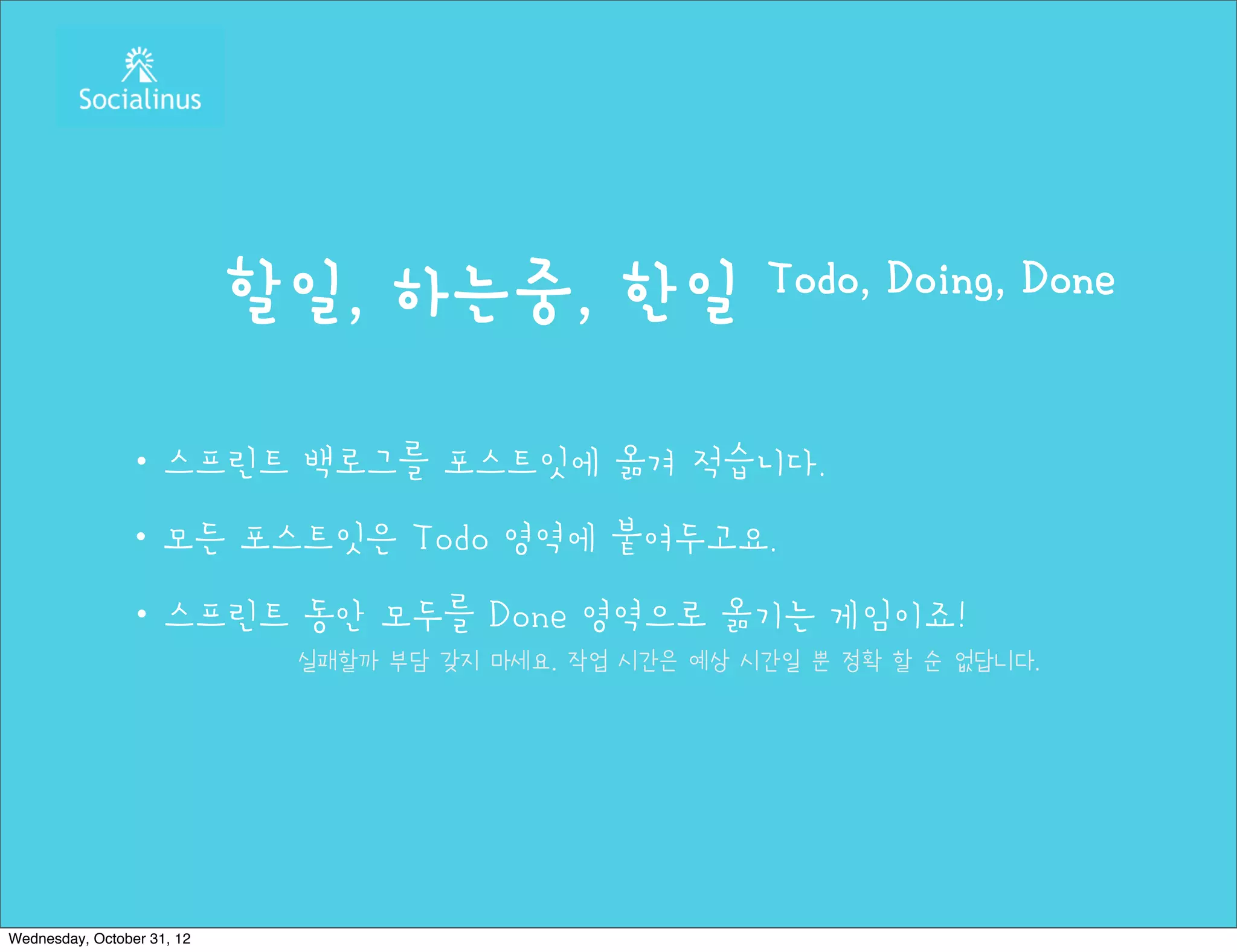 할일, 하는중, 한일                 Todo, Doing, Done


               ・스프린트 백로그를 포스트잇에 옮겨 적습니다.
               ・모든 포스트잇은 Todo 영역에 붙여두고요.
               ・스프린트 동안 모두를 Done 영역으로 옮기는 게임이죠!
                             실패할까 부담 갖지 마세요. 작업 시간은 예상 시간일 뿐 정확 할 순 없답니다.




Wednesday, October 31, 12
 