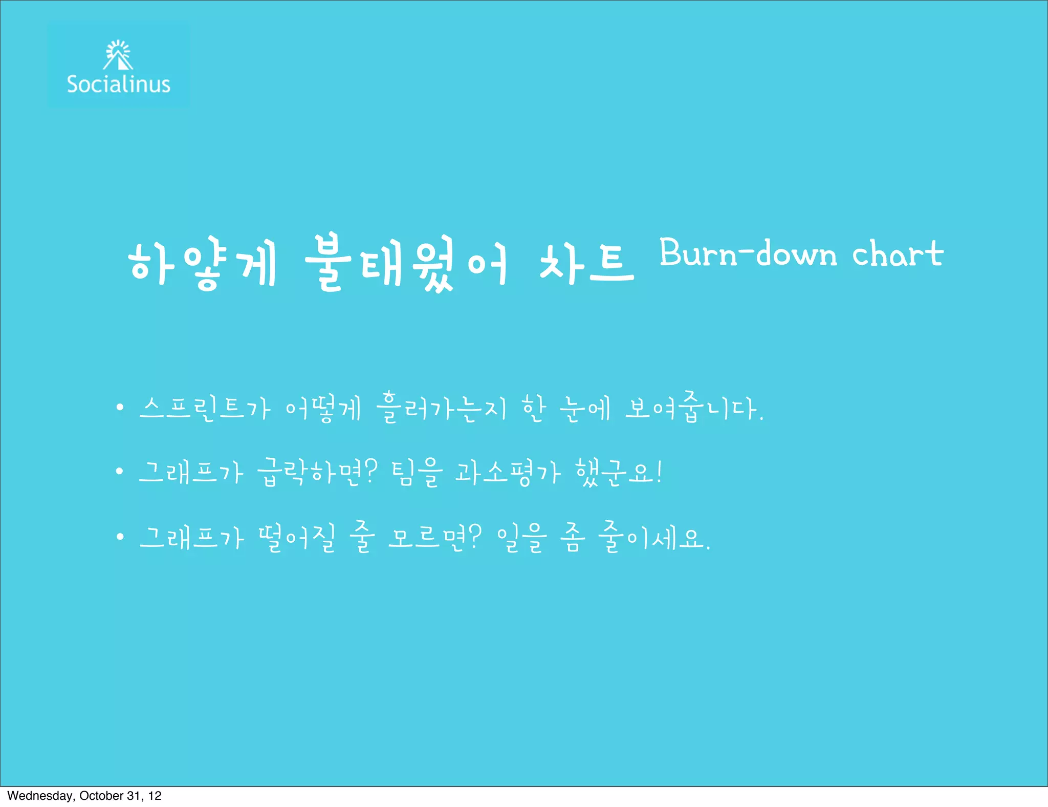 하얗게 불태웠어 차트          Burn-down chart


               ・스프린트가 어떻게 흘러가는지 한 눈에 보여줍니다.
               ・그래프가 급락하면? 팀을 과소평가 했군요!
               ・그래프가 떨어질 줄 모르면? 일을 좀 줄이세요.




Wednesday, October 31, 12
 