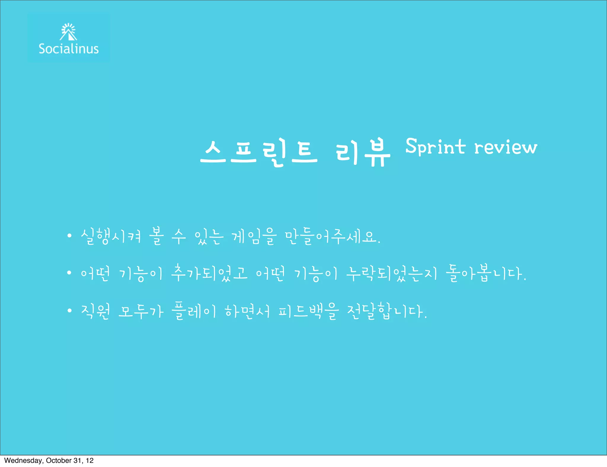 스프린트 리뷰       Sprint review


               ・실행시켜 볼 수 있는 게임을 만들어주세요.
               ・어떤 기능이 추가되었고 어떤 기능이 누락되었는지 돌아봅니다.
               ・직원 모두가 플레이 하면서 피드백을 전달합니다.




Wednesday, October 31, 12
 