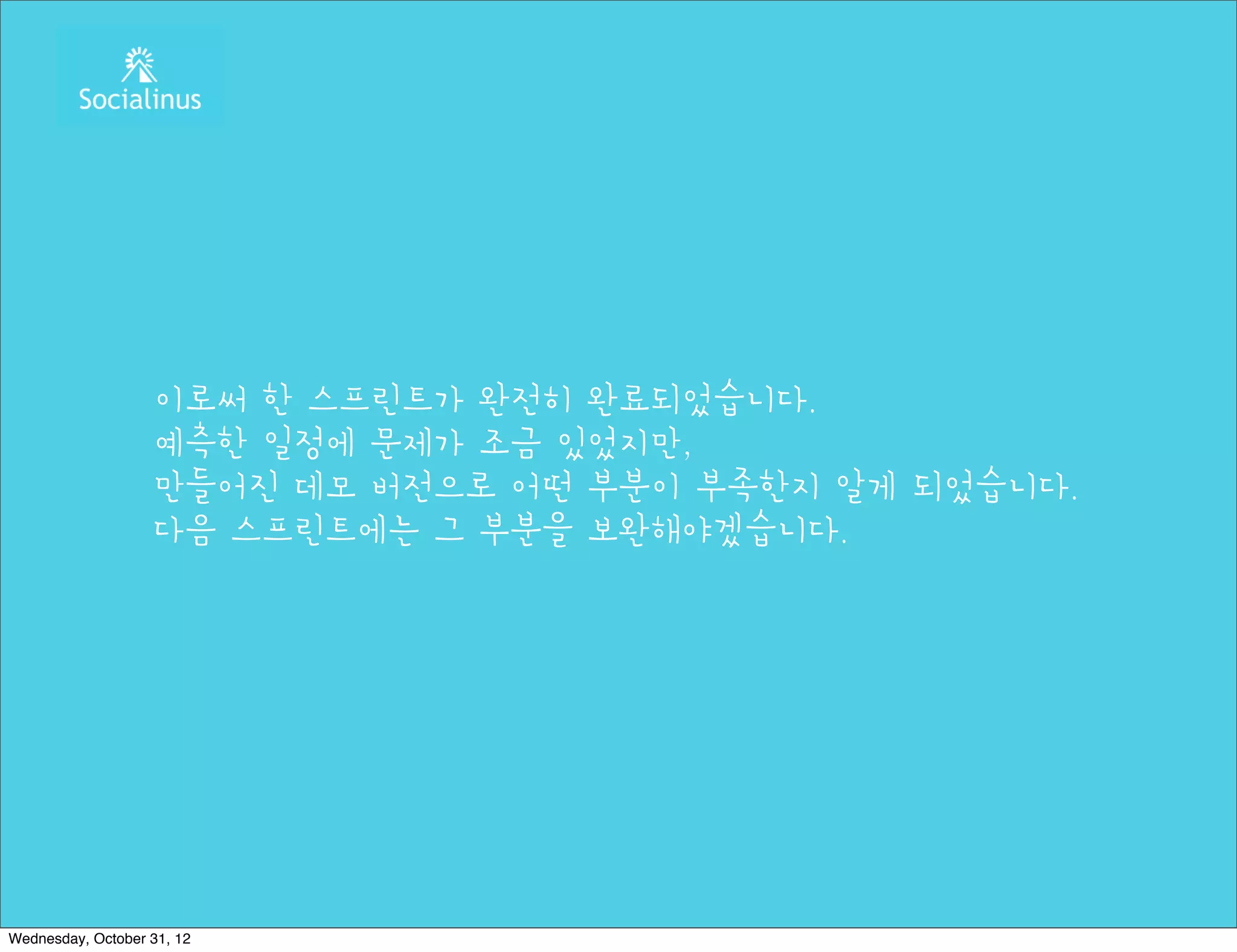 이로써 한 스프린트가 완전히 완료되었습니다.
                   예측한 일정에 문제가 조금 있었지만,
                   만들어진 데모 버전으로 어떤 부분이 부족한지 알게 되었습니다.
                   다음 스프린트에는 그 부분을 보완해야겠습니다.




Wednesday, October 31, 12
 