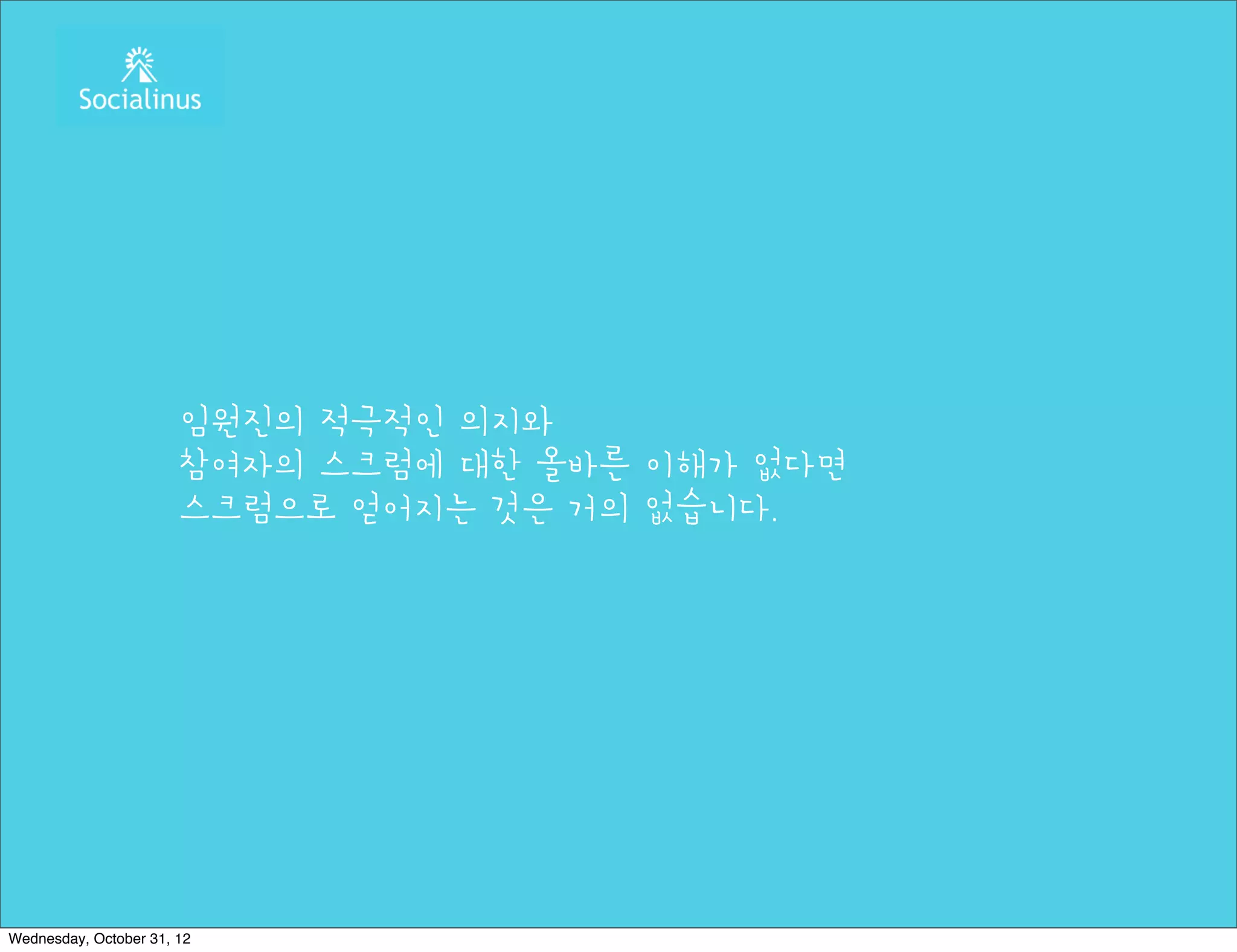 임원진의 적극적인 의지와
                       참여자의 스크럼에 대한 올바른 이해가 없다면
                       스크럼으로 얻어지는 것은 거의 없습니다.




Wednesday, October 31, 12
 