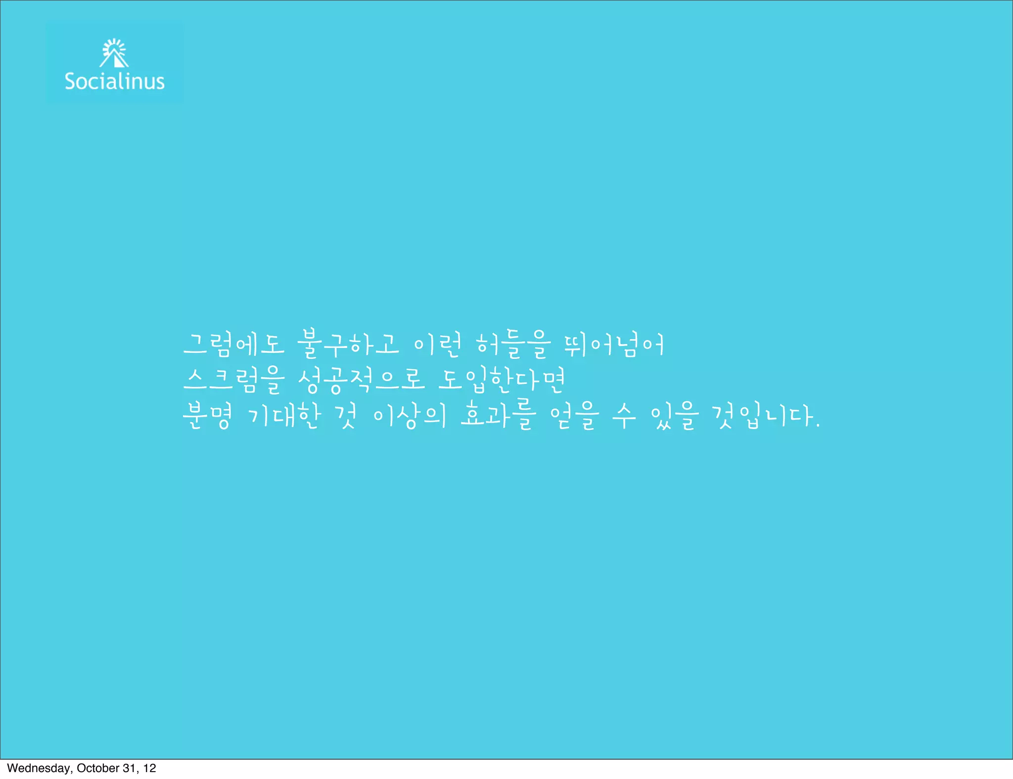 그럼에도 불구하고 이런 허들을 뛰어넘어
                            스크럼을 성공적으로 도입한다면
                            분명 기대한 것 이상의 효과를 얻을 수 있을 것입니다.




Wednesday, October 31, 12
 