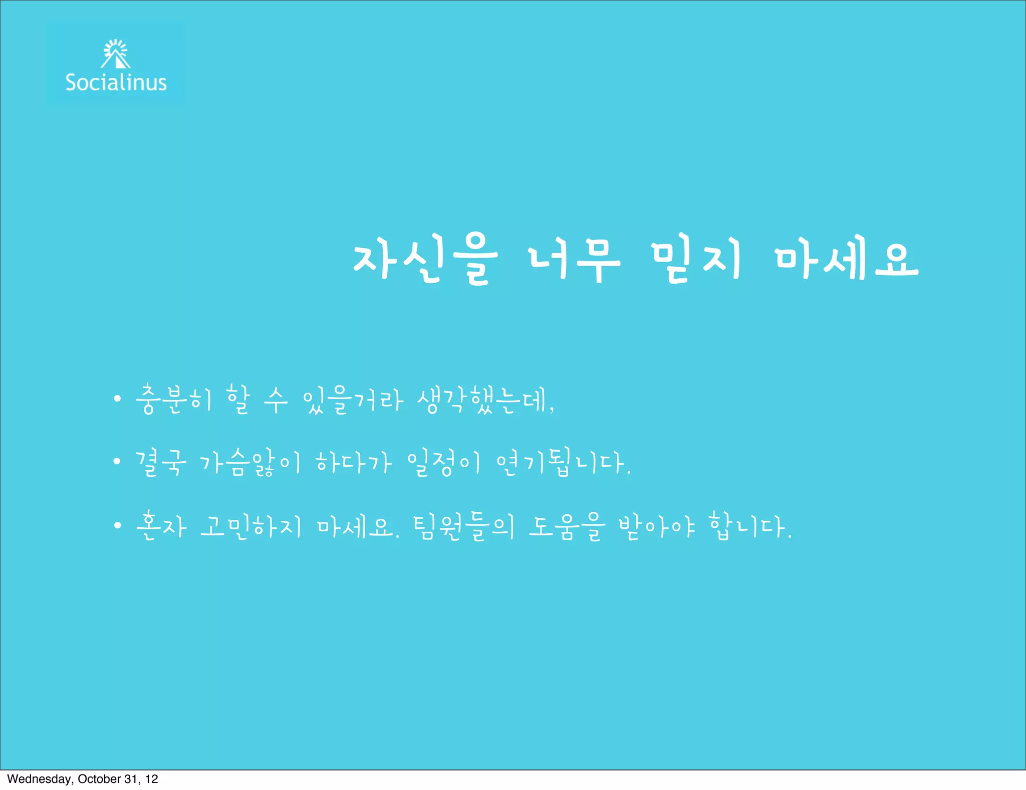 자신을 너무 믿지 마세요

               ・충분히 할 수 있을거라 생각했는데,
               ・결국 가슴앓이 하다가 일정이 연기됩니다.
               ・혼자 고민하지 마세요. 팀원들의 도움을 받아야 합니다.




Wednesday, October 31, 12
 