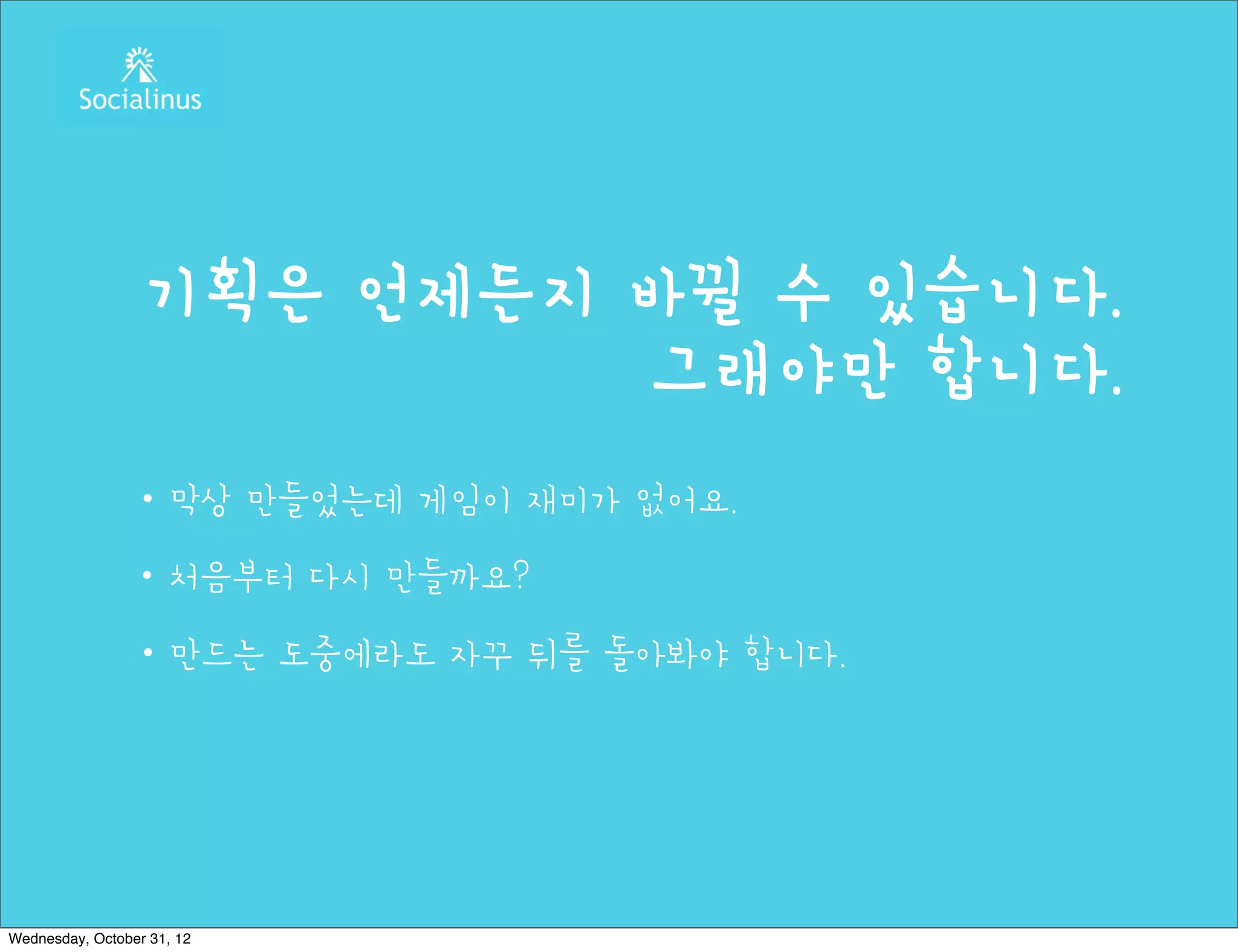 기획은 언제든지 바뀔 수 있습니다.
                           그래야만 합니다.
                ・막상 만들었는데 게임이 재미가 없어요.
                ・처음부터 다시 만들까요?
                ・만드는 도중에라도 자꾸 뒤를 돌아봐야 합니다.




Wednesday, October 31, 12
 