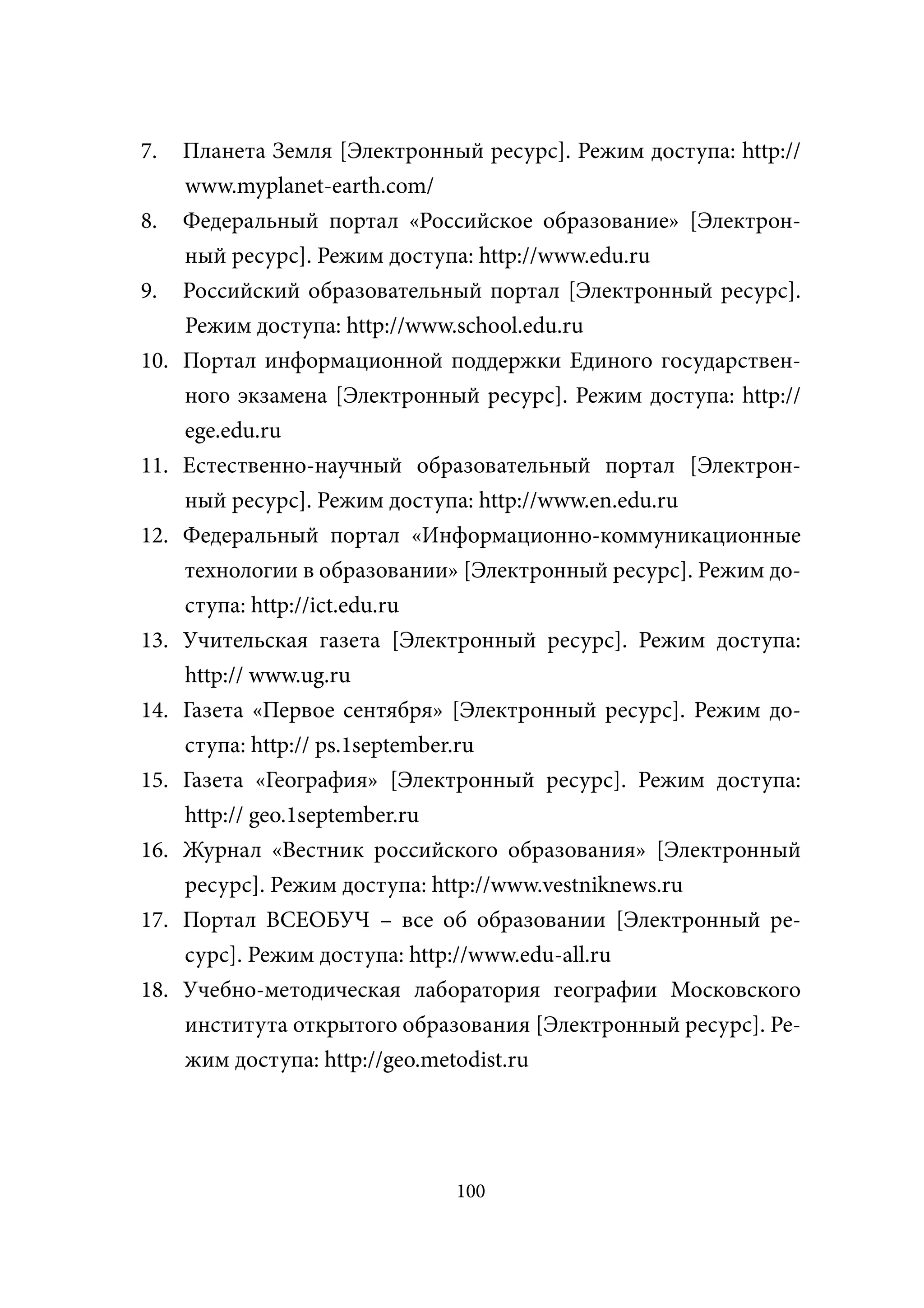 7.    Планета Земля [Электронный ресурс]. Режим доступа: http://
      www.myplanet-earth.com/
8.    Федеральный портал «Российское образование» [Электрон-
      ный ресурс]. Режим доступа: http://www.edu.ru
9.    Российский образовательный портал [Электронный ресурс].
      Режим доступа: http://www.school.edu.ru
10.   Портал информационной поддержки Единого государствен-
      ного экзамена [Электронный ресурс]. Режим доступа: http://
      ege.edu.ru
11.   Естественно-научный образовательный портал [Электрон-
      ный ресурс]. Режим доступа: http://www.en.edu.ru
12.   Федеральный портал «Информационно-коммуникационные
      технологии в образовании» [Электронный ресурс]. Режим до-
      ступа: http://ict.edu.ru
13.   Учительская газета [Электронный ресурс]. Режим доступа:
      http:// www.ug.ru
14.   Газета «Первое сентября» [Электронный ресурс]. Режим до-
      ступа: http:// ps.1september.ru
15.   Газета «География» [Электронный ресурс]. Режим доступа:
      http:// geo.1september.ru
16.   Журнал «Вестник российского образования» [Электронный
      ресурс]. Режим доступа: http://www.vestniknews.ru
17.   Портал ВСЕОБУЧ – все об образовании [Электронный ре-
      сурс]. Режим доступа: http://www.edu-all.ru
18.   Учебно-методическая лаборатория географии Московского
      института открытого образования [Электронный ресурс]. Ре-
      жим доступа: http://geo.metodist.ru




                               100
 