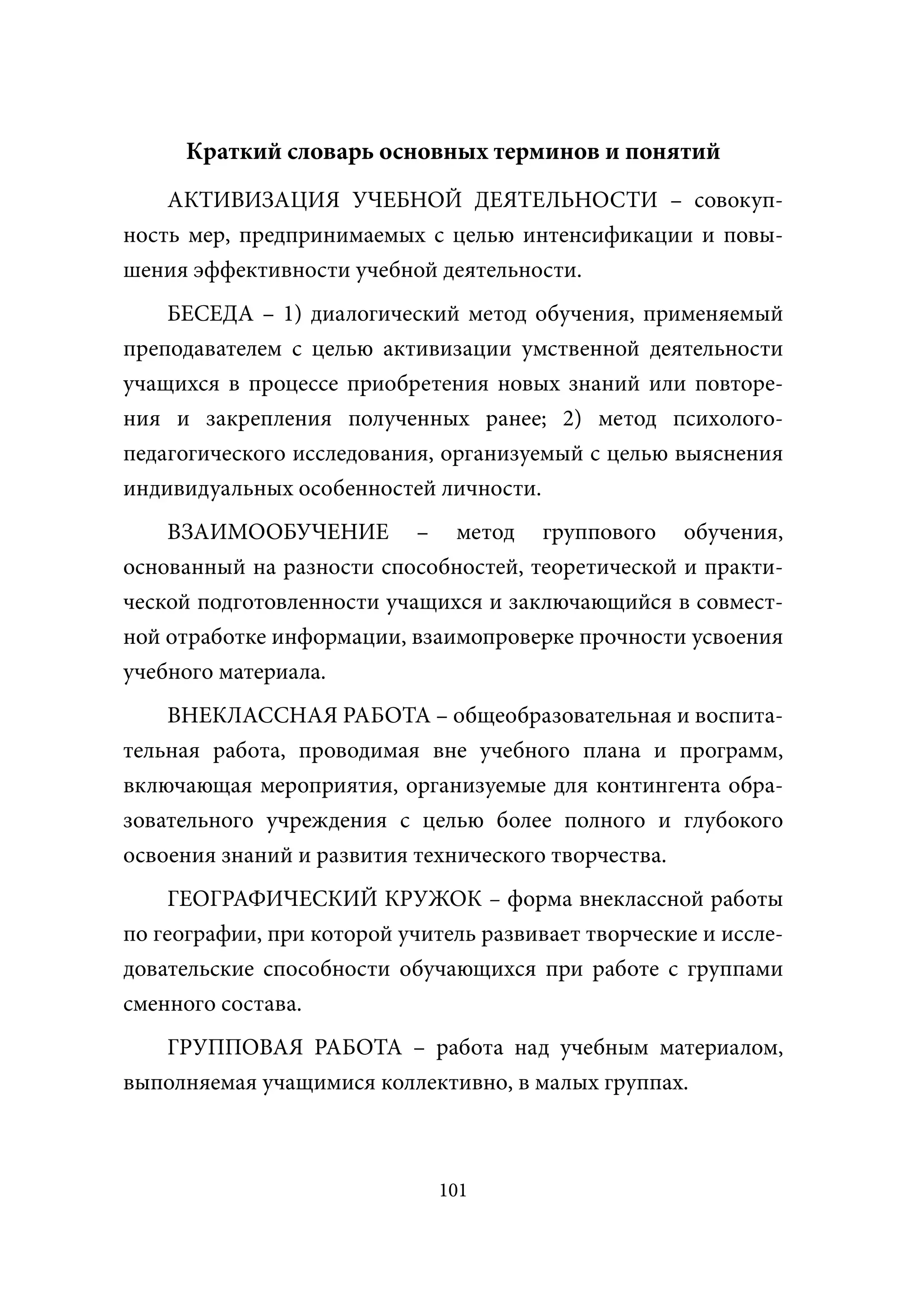 Краткий словарь основных терминов и понятий
    АКТИВИЗАЦИЯ УЧЕБНОЙ ДЕЯТЕЛЬНОСТИ – совокуп-
ность мер, предпринимаемых с целью интенсификации и повы-
шения эффективности учебной деятельности.
    БЕСЕДА – 1) диалогический метод обучения, применяемый
преподавателем с целью активизации умственной деятельности
учащихся в процессе приобретения новых знаний или повторе-
ния и закрепления полученных ранее; 2) метод психолого-
педагогического исследования, организуемый с целью выяснения
индивидуальных особенностей личности.
    ВЗАИМООБУЧЕНИЕ – метод группового обучения,
oснованный на разности способностей, теоретической и практи-
ческой подготовленности учащихся и заключающийся в совмест-
ной отработке информации, взаимопроверке прочности усвоения
учебного материала.
    ВНЕКЛАССНАЯ РАБОТА – общеобразовательная и воспита-
тельная работа, проводимая вне учебного плана и программ,
включающая мероприятия, организуемые для контингента обра-
зовательного учреждения с целью более полного и глубокого
освоения знаний и развития технического творчества.
    ГЕОГРАФИЧЕСКИЙ КРУЖОК – форма внеклассной работы
по географии, при которой учитель развивает творческие и иссле-
довательские способности обучающихся при работе с группами
сменного состава.
   ГРУППОВАЯ РАБОТА – работа над учебным материалом,
выполняемая учащимися коллективно, в малых группах.



                              101
 