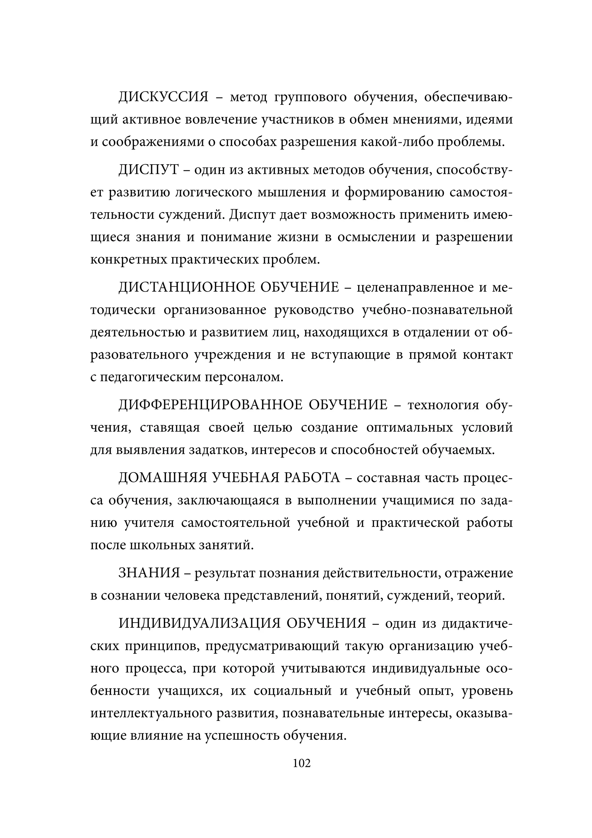 ДИСКУССИЯ – метод группового обучения, обеспечиваю-
щий активное вовлечение участников в обмен мнениями, идеями
и соображениями о способах разрешения какой-либо проблемы.
    ДИСПУТ – один из активных методов обучения, способству-
ет развитию логического мышления и формированию самостоя-
тельности суждений. Диспут дает возможность применить имею-
щиеся знания и понимание жизни в осмыслении и разрешении
конкретных практических проблем.
    ДИСТАНЦИОННОЕ ОБУЧЕНИЕ – целенаправленное и ме-
тодически организованное руководство учебно-познавательной
деятельностью и развитием лиц, находящихся в отдалении от об-
разовательного учреждения и не вступающие в прямой контакт
с педагогическим персоналом.
    ДИФФЕРЕНЦИРОВАННОЕ ОБУЧЕНИЕ – технология обу-
чения, ставящая своей целью создание оптимальных условий
для выявления задатков, интересов и способностей обучаемых.
    ДОМАШНЯЯ УЧЕБНАЯ РАБОТА – составная часть процес-
са обучения, заключающаяся в выполнении учащимися по зада-
нию учителя самостоятельной учебной и практической работы
после школьных занятий.
     ЗНАНИЯ – результат познания действительности, отражение
в сознании человека представлений, понятий, суждений, теорий.
    ИНДИВИДУАЛИЗАЦИЯ ОБУЧЕНИЯ – один из дидактиче-
ских принципов, предусматривающий такую организацию учеб-
ного процесса, при которой учитываются индивидуальные осо-
бенности учащихся, их социальный и учебный опыт, уровень
интеллектуального развития, познавательные интересы, оказыва-
ющие влияние на успешность обучения.
                             102
 