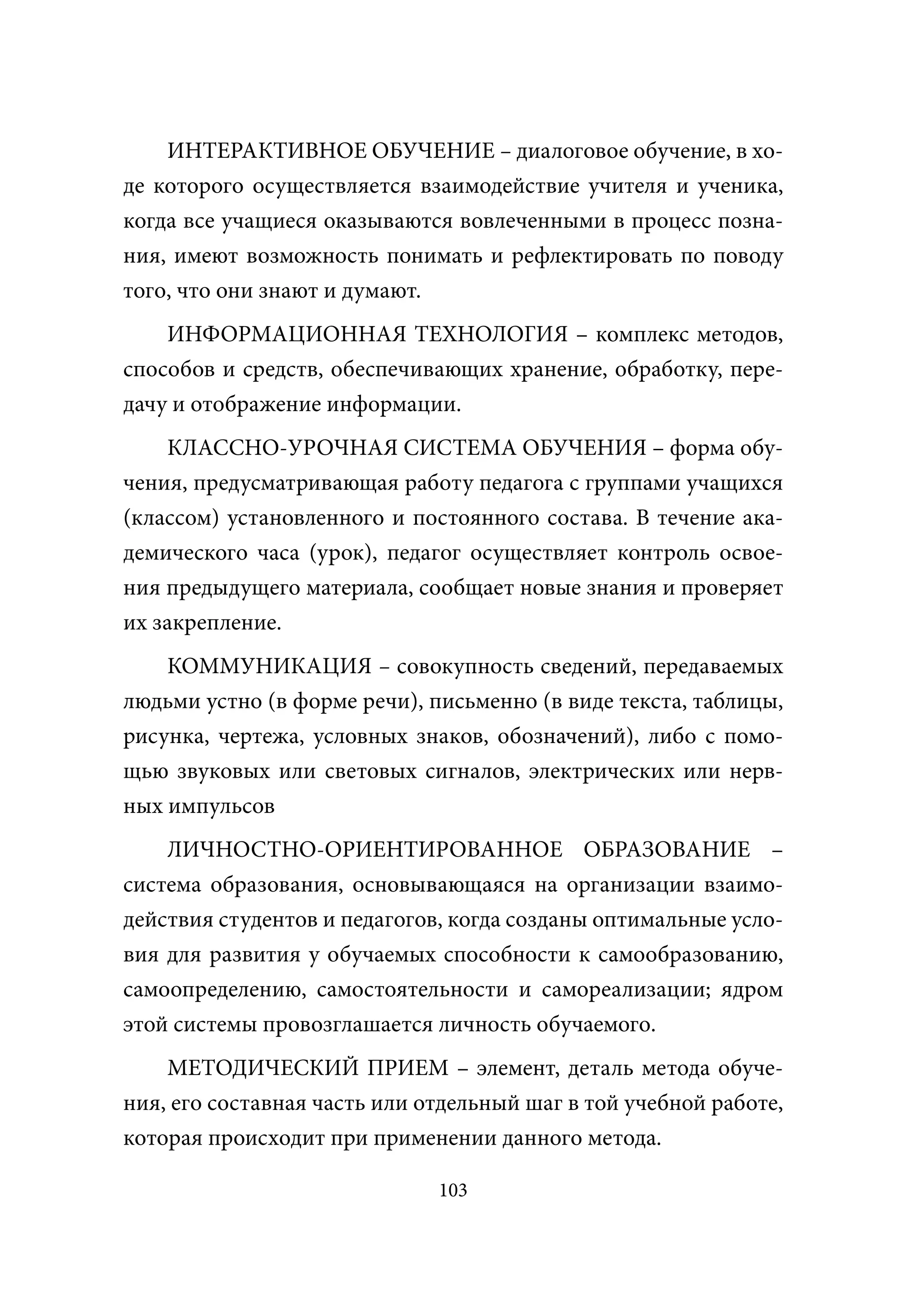 ИНТЕРАКТИВНОЕ ОБУЧЕНИЕ – диалоговое обучение, в хо-
де которого осуществляется взаимодействие учителя и ученика,
когда все учащиеся оказываются вовлеченными в процесс позна-
ния, имеют возможность понимать и рефлектировать по поводу
того, что они знают и думают.
    ИНФОРМАЦИОННАЯ ТЕХНОЛОГИЯ – комплекс методов,
способов и средств, обеспечивающих хранение, обработку, пере-
дачу и отображение информации.
    КЛАССНО-УРОЧНАЯ СИСТЕМА ОБУЧЕНИЯ – форма обу-
чения, предусматривающая работу педагога с группами учащихся
(классом) установленного и постоянного состава. В течение ака-
демического часа (урок), педагог осуществляет контроль освое-
ния предыдущего материала, сообщает новые знания и проверяет
их закрепление.
    КОММУНИКАЦИЯ – совокупность сведений, передаваемых
людьми устно (в форме речи), письменно (в виде текста, таблицы,
рисунка, чертежа, условных знаков, обозначений), либо с помо-
щью звуковых или световых сигналов, электрических или нерв-
ных импульсов
    ЛИЧНОСТНО-ОРИЕНТИРОВАННОЕ ОБРАЗОВАНИЕ –
система образования, основывающаяся на организации взаимо-
действия студентов и педагогов, когда созданы оптимальные усло-
вия для развития у обучаемых способности к самообразованию,
самоопределению, самостоятельности и самореализации; ядром
этой системы провозглашается личность обучаемого.
    МЕТОДИЧЕСКИЙ ПРИЕМ – элемент, деталь метода обуче-
ния, его составная часть или отдельный шаг в той учебной работе,
которая происходит при применении данного метода.

                              103
 