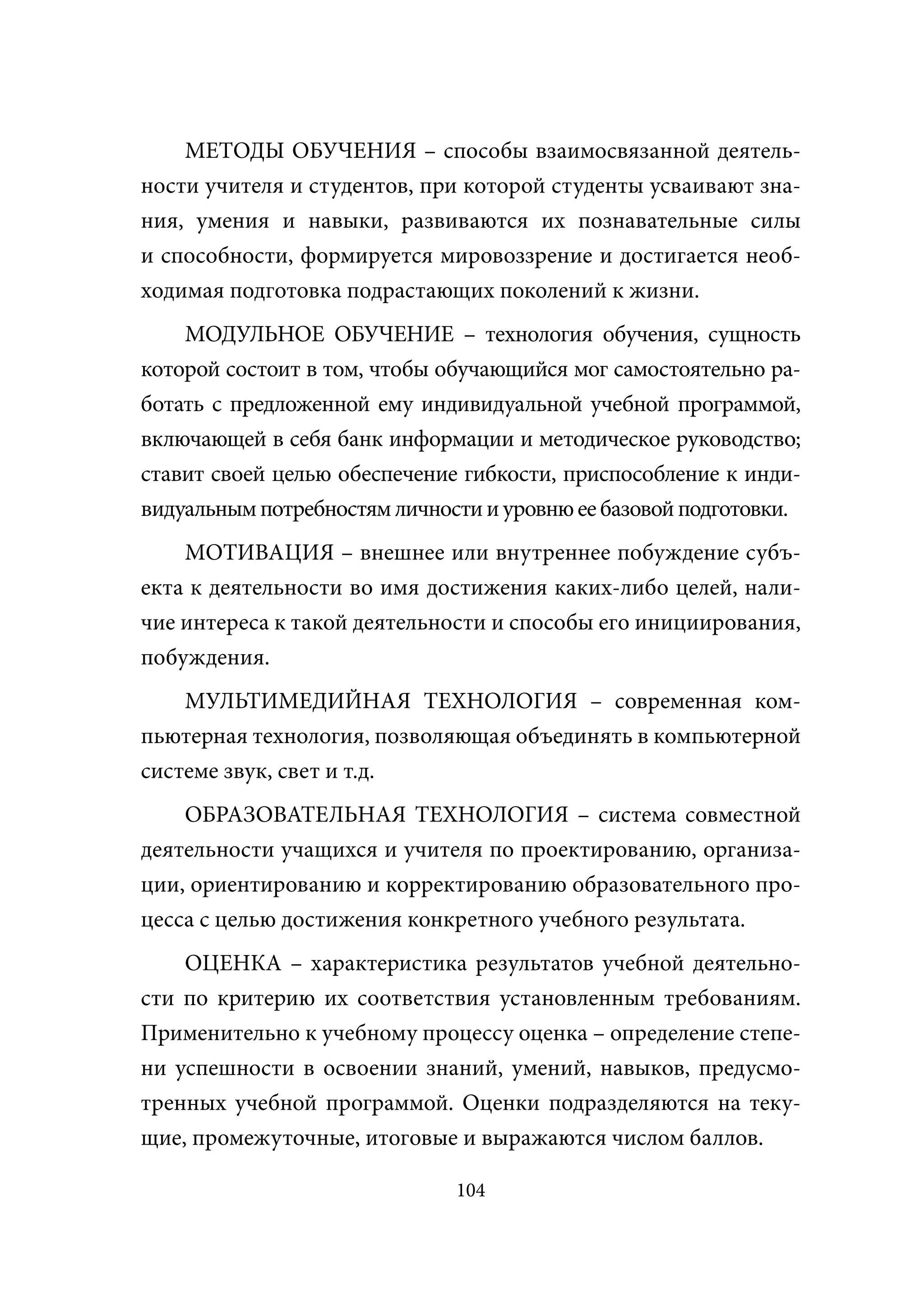 МЕТОДЫ ОБУЧЕНИЯ – способы взаимосвязанной деятель-
ности учителя и студентов, при которой студенты усваивают зна-
ния, умения и навыки, развиваются их познавательные силы
и способности, формируется мировоззрение и достигается необ-
ходимая подготовка подрастающих поколений к жизни.
    МОДУЛЬНОЕ ОБУЧЕНИЕ – технология обучения, сущность
которой состоит в том, чтобы обучающийся мог самостоятельно ра-
ботать с предложенной ему индивидуальной учебной программой,
включающей в себя банк информации и методическое руководство;
ставит своей целью обеспечение гибкости, приспособление к инди-
видуальным потребностям личности и уровню ее базовой подготовки.
    МОТИВАЦИЯ – внешнее или внутреннее побуждение субъ-
екта к деятельности во имя достижения каких-либо целей, нали-
чие интереса к такой деятельности и способы его инициирования,
побуждения.
    МУЛЬТИМЕДИЙНАЯ ТЕХНОЛОГИЯ – современная ком-
пьютерная технология, позволяющая объединять в компьютерной
системе звук, свет и т.д.
    ОБРАЗОВАТЕЛЬНАЯ ТЕХНОЛОГИЯ – система совместной
деятельности учащихся и учителя по проектированию, организа-
ции, ориентированию и корректированию образовательного про-
цесса с целью достижения конкретного учебного результата.
    ОЦЕНКА – характеристика результатов учебной деятельно-
сти по критерию их соответствия установленным требованиям.
Применительно к учебному процессу оценка – определение степе-
ни успешности в освоении знаний, умений, навыков, предусмо-
тренных учебной программой. Оценки подразделяются на теку-
щие, промежуточные, итоговые и выражаются числом баллов.

                              104
 