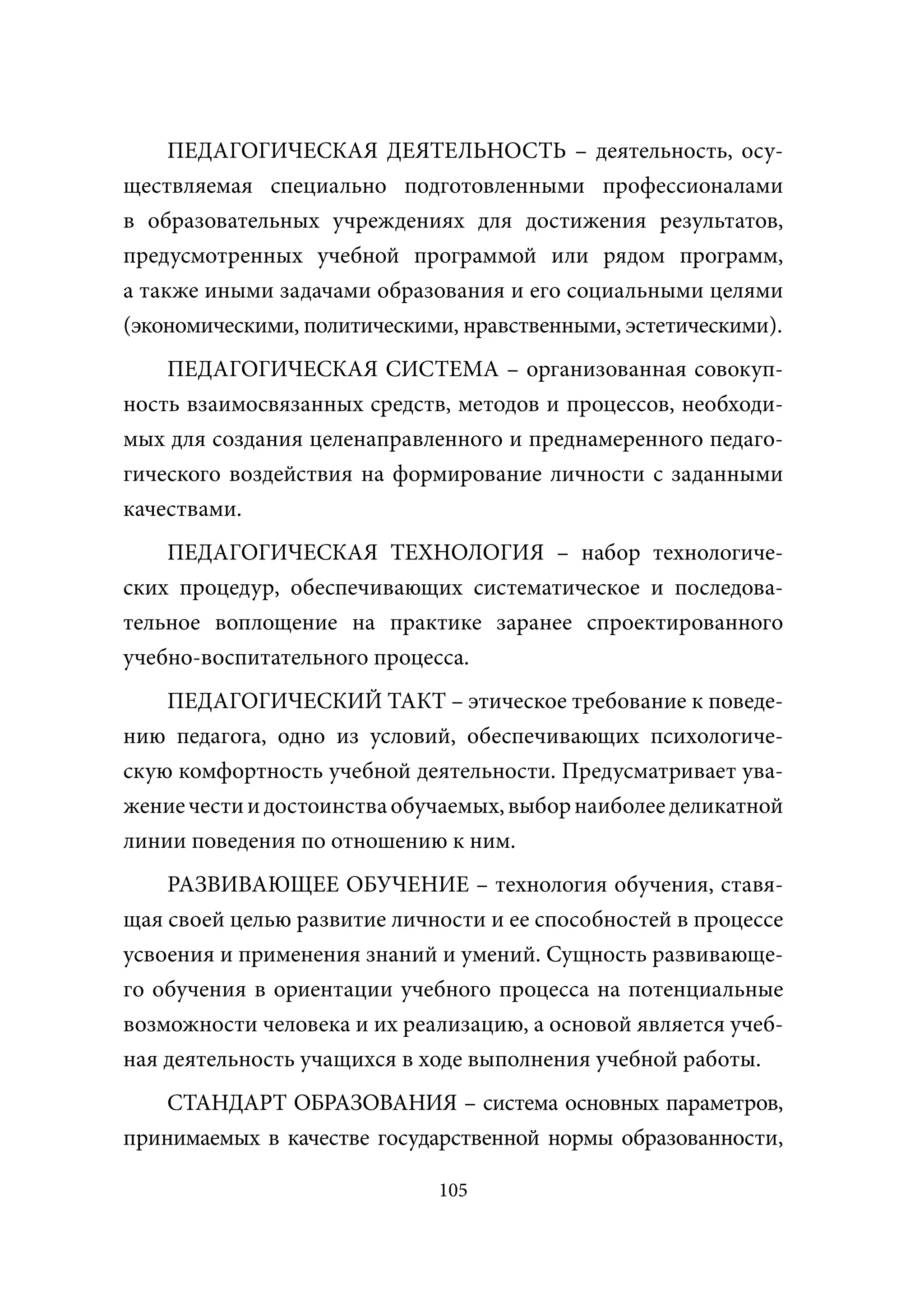 ПЕДАГОГИЧЕСКАЯ ДЕЯТЕЛЬНОСТЬ – деятельность, осу-
ществляемая специально подготовленными профессионалами
в образовательных учреждениях для достижения результатов,
предусмотренных учебной программой или рядом программ,
а также иными задачами образования и его социальными целями
(экономическими, политическими, нравственными, эстетическими).
    ПЕДАГОГИЧЕСКАЯ СИСТЕМА – организованная совокуп-
ность взаимосвязанных средств, методов и процессов, необходи-
мых для создания целенаправленного и преднамеренного педаго-
гического воздействия на формирование личности с заданными
качествами.
    ПЕДАГОГИЧЕСКАЯ ТЕХНОЛОГИЯ – набор технологиче-
ских процедур, обеспечивающих систематическое и последова-
тельное воплощение на практике заранее спроектированного
учебно-воспитательного процесса.
    ПЕДАГОГИЧЕСКИЙ ТАКТ – этическое требование к поведе-
нию педагога, одно из условий, обеспечивающих психологиче-
скую комфортность учебной деятельности. Предусматривает ува-
жение чести и достоинства обучаемых, выбор наиболее деликатной
линии поведения по отношению к ним.
    РАЗВИВАЮЩЕЕ ОБУЧЕНИЕ – технология обучения, ставя-
щая своей целью развитие личности и ее способностей в процессе
усвоения и применения знаний и умений. Сущность развивающе-
го обучения в ориентации учебного процесса на потенциальные
возможности человека и их реализацию, а основой является учеб-
ная деятельность учащихся в ходе выполнения учебной работы.
    СТАНДАРТ ОБРАЗОВАНИЯ – система основных параметров,
принимаемых в качестве государственной нормы образованности,

                             105
 
